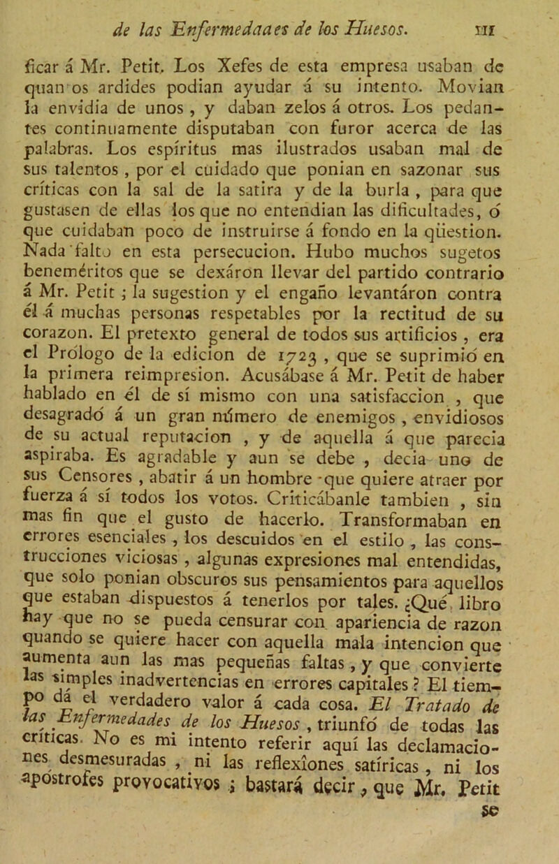 ficar a Mr. Petit. Los Xefes de esta empresa usaban de quangos ardides podinn ayudar a su intento. Movian la erividia de unos, y daban zelos a otros. Los pedara- tes continuamente disputaban con furor acerca de las palabras. Los espiritus mas ilustrados usaban mal de sus talentos , por el cuidado que ponian en sazonar sus criticas con la sal de la satira y de la burla , para que gustasen de ellas jos que no entendian las dificultades, o que cuidaban poco de instruirse a fondo en la question. Nada'falto en esta persecucion. Hubo muchos sugetos benem^ritos que se dexaron llevar del partido contrario a Mr. Petit ; la sugestion y el engano levantaron contra el a muchas personas respetables por la rectitud de su corazon. El pretexto general de todos sus attificios , era el Prologo de la edicion de 1723 , que se suprimio en la primera reimpresion. Acusabase a Mr. Petit de haber hablado en el de si mismo con una satisfaccion , que desagrado a un gran mlmero de enemigos , envidiosos de su actual reputacion , y de aquella a que parecia aspiraba. Es agradable y aun se debe , decia uno de sus Censores , abatir a un hombre - que quiere atraer por fuerza a si todos los votos. Criticabanle tambien , sin mas fin que el gusto de hacerlo. Transformaban en crrores esenciales , los descuidos en el estilo , las cons- trucciones viciosas , algunas expresiones mal entendidas, que solo ponian obscures sus pensamientos para aquellos que estaban dispuestos a tenerlos por tales. jQue libro nay que no se pueda censurar con apariencia de razon quando se quiere hacer con aquella mala intencion que aumenta aun las mas pequenas faltas, y que convierte las simples inadvertencias en errores capitales ? El tiem- po da el verdadero valor a cada cosa. El Tratado dc as, Enfermedades de los Huesos , triunfo de todas las criticas No es mi intento referir aqui las declamacio- nes. desmesuradas , ni las reflexiones satiricas , ni los apostrofes provocatives j bastard deeir, que Mr. Petit 50