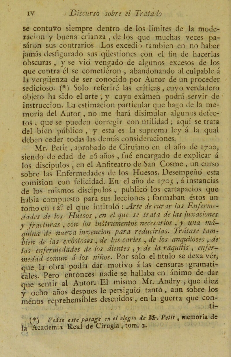 se contuvo siempre dentro de los limites de la mode- racion y buena crianza , de los que mochas veces pa- saron sus contrarios. Los excedi _> tambien en no haber jamas desfigurado sus qiiestiones con el fin de hacerlas obscuras , y se vio vengado de algunos excesos de los que contra el se cometieron , abandonando al culpable a la vergijenza de ser conocido por Autor de un proceder sedicioso. (*) Solo referire las criticas , cuyo verdadero objeto ha sido el arte , y cuyo examen podra servir de instruccion. La estimacion particular que hago de la rae- moria del Autor , no me hara disimular algunos defec- tos , que se pueden corregir con utilidad ; aqui se trata del bien publico , y esta es la suprema ley a la qual deben ceder todas las demas consideraciones. Mr. Petit ,aprobado de Cirujano en el ano de 1700, siendo de edad de 26 anos , fue encargado de explicar a los discipulos , en el Anfiteatro de San Cosme , un curso sobre las Enfermedades de los Huesos. Desempeno esta comision con felicidad. En el ano de 1705 , a instances de los mismos discipulos , publico los cartapacios que habia compuesto para sus lecciones ; formaban estos un tomoen 12? el que intitulo : Arte de curar las Enferme- dades de los Huesos , en el que se trata de las luxaciones y fracturas , con los instrumentos necesarios , y una md- quina de nutrua intension para reducirlas. Jrdtase tam- bien de las exostoses , de las caries , de los anquiloses , de- las enfermedades de los dientes , y de la raquitis , enfer— medad comun d los ninos. Por solo el tituio se dexa ver* que la obra podia dar motivo a las censuras gramati- cales. Pero entonces nadie se hallaba en animo de dar que sentir al Autor. El mismo Mr. Andry , que diez y ocho anos despues le persiguio tanto , aun sobre los menos reprehensibles descuidos, en la guerra que con- (*) Vease erte pasage en el elogio de Mr. Petit , memoria de la Academia Real de Cirugia , tom. 2.