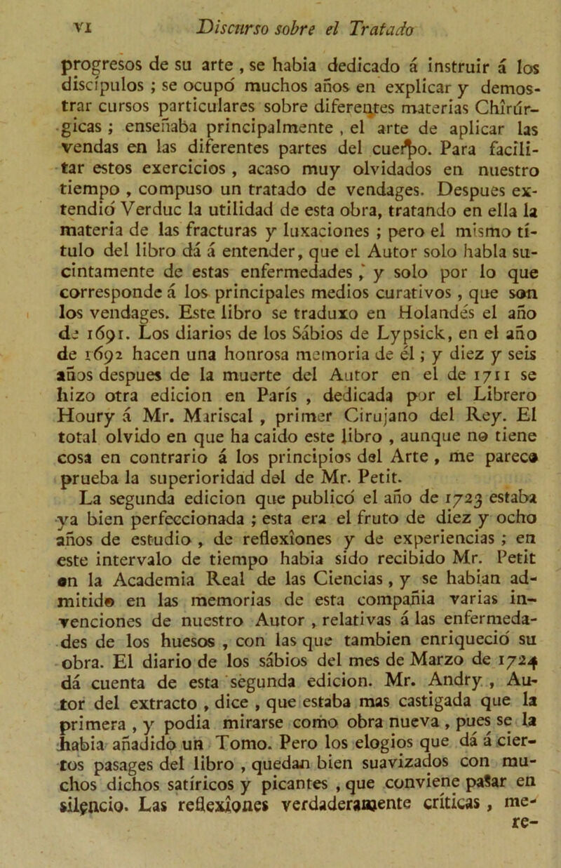 progresos de su arte , se habia dedicado a instruir a los discipulos ; se ocupo muchos anos en explicar y demos- trar cursos particulares sobre difereqtes materias Chirur- gicas ; ensefiaba principalmente , el arte de aplicar las vendas en las diferentes partes del cueifyx Para facili- tar estos exercicios , acaso muy olvidados en nuestro tiempo , compuso un tratado de vendages. Despues ex- tendid Verduc la utilidad de esta obra, tratando en ella la materia de las fracturas y luxaciones ; pero el mismo ti- tulo del libro da a entender, que el Autor solo habia su- cintamente de estas enfermedades y solo por lo que corresponde a los principales medios curativos , que son los vendages. Este libro se traduxo en Holandes el ano de 1691. Los diarios de los Sabios de Lypsick, en el ano de 1692 hacen una honrosa memoria de el; y diez y seis anos despues de la muerte del Autor en el de 1711 se hizo otra edicion en Paris , dedicada par el Librero Houry a Mr. Mariscal , primer Cirujano del Rey. El total olvido en que ha caido este libro , aunque no tiene cosa en contrario a los principios del Arte , me parec® prueba la superioridad del de Mr. Petit. La segunda edicion que publico el ano de 1723 estaba ya bien perfeccionada ; esta era el fruto de diez y ocho anos de estudio , de reflexiones y de experiencias ; en este intervalo de tiempo habia sido recibido Mr. Petit on la Academia Real de las Ciencias , y se habian ad- mitid© en las memorias de esta compania varias in- venciones de nuestro Autor , relativas a las enfermeda- des de los huesos , con las que tambien enriquecio su obra. El diario de los sabios del mes de Marzo de 1724 da cuenta de esta segunda edicion. Mr. Andry , Au- tor del extracto , dice , que estaba mas castigada que la primera , y podia mirarse como obra nueva , pues se la habia anadido un Tomo. Pero los elogios que da a cier- tos pasages del libro , quedan bien suavizados con mu- chos dichos satiricos y picantes , que conviene paSar en silgncio. Las reflexiones verdaderanjente criticas, me- re-