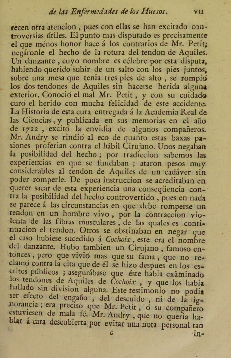 recen otra atencion , pues con ellas se han excitado con- troversias dtiles. El punto mas disputado cs precisamente el que menos honor hace a los contrarios de Mr. Petit; negaronle el hecho de la rotura del tendon de Aquiles. Un danzante , cuyo nombre es celebre por esta disputa, habiendo querido subir de un salto con los pies juntos, sobre una mesa que tenia tres pies de alto , se rompio los dos tendones de Aquiles sin hacerse herida alguna exterior. Conocio el mal Mr. Petit, y con su cuidado curd el herido con mucha felicidad de este accidente. La Historia de esta cura entregada a la Academia Real de las Ciencias, y publicada en sus memorias en el aiio de 1722 , excito la envidia de algunos compaheros. Mr. Andry se rindio al eco de quanto estas baxas pa- siones proferian contra el habil Cirujano. Unos negaban la posibilidad del hecho ; por tradiccion sabemos las experieitcias en que se fundaban ; ataron pesos muy considerables al tendon de Aquiles de un cadaver sin poder romperle. De poca instruccion se acreditaban en querer sacar de esta experiencia una conseqiiencia con- tra la posibilidad del hecho contxovertido , pues en nada se parece a las circunstancias en que debe romperse un tendon en un hombre vivo , por la contraccion vio- lenta. de las fibras musculares , de las quales es conti- nuacion el tendon. Otros se obstinaban en negar que el caso hubiese sucedido a Cochoix, este era el nombre del danzante. Hubo tambien un Cirujano , famoso en- tdnces, pero que vivio mas que su fama , que no re- clamo contra la cita que de el se hizo despues en los es- cntos publicos ; asegurabase que este habia examinado los tendones de Aquiles de Cochoix , y que los habia naiiaao sin division alguna. Este testimonio no podia ser etecto del engano , del descuido , ni de la ip- norancia ; era precise que Mr. Petit , d su compahe?o cstuv^esen de mala fe. Mr. Andry , que no queria ha- biar a cara descubierta por evitar una nota personal tan c -in-