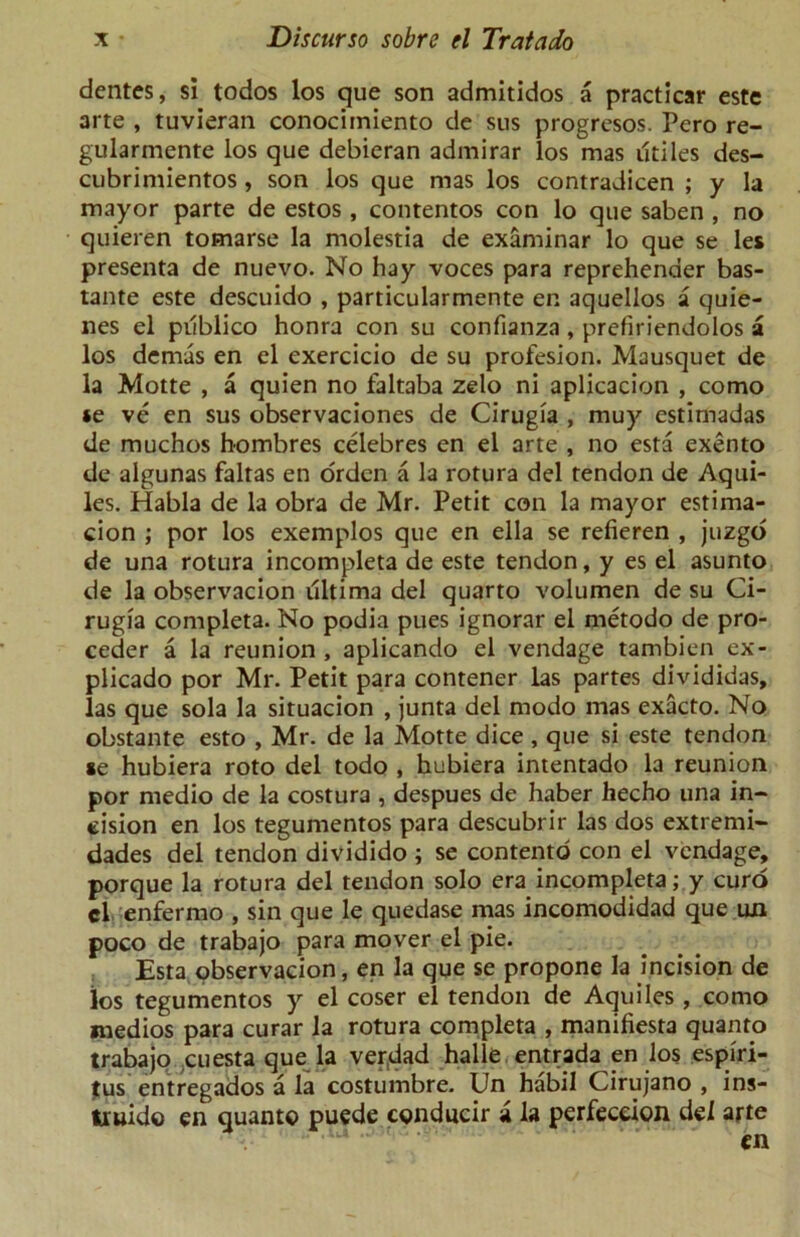 dentes, si todos los que son admitidos a practicar este arte , tuvieran conocimiento de sus progresos. Pero re- gularmente los que debieran admirar los mas utiles des- cubrimientos , son los que mas los contradicen ; y la mayor parte de estos , contentos con lo que saben , no quieren tomarse la molestia de examinar lo que se les presenta de nuevo. No hay voces para reprehender bas- tante este descuido , particularmente en aquellos a quie- nes el publico honra con su confianza, prefiriendolos a los demas en el exercicio de su profesion. Mausquet de la Motte , a quien no faltaba zelo ni aplicacion , como *e ve en sus observaciones de Cirugia , muy estimadas de muchos hombres celebres en el arte , no esta exento de algunas faltas en orden a la rotura del tendon de Aqui- les. Habla de la obra de Mr. Petit con la mayor estima- tion ; por los exemplos que en ella se refieren , juzgo de una rotura incompleta de este tendon, y es el asunto de la observacion ultima del quarto volumen de su Ci- rugia completa. No podia pues ignorar el metodo de pro- ceder a la reunion , aplicando el vendage tambien ex- plicado por Mr. Petit para contener las partes divididas, las que sola la situacion , junta del modo mas exacto. No obstante esto , Mr. de la Motte dice , que si este tendon se hubiera roto del todo , hubiera intentado la reunion por medio de la costura , despues de haber hecho una in- cision en los tegumentos para descubrir las dos extremi- dades del tendon dividido ; se contento con el vendage, porque la rotura del tendon solo era incompleta; y curd cl enfermo , sin que le quedase mas incomodidad que un poco de trabajo para mover el pie. Esta observacion, en la que se propone la incision de ios tegumentos y el coser el tendon de Aquiles , como medios para curar la rotura completa , manifiesta quanto trabajo cuesta que la verdad halle entrada en los espiri- tus entregados a la costumbre. Un habil Cirujano , ins- truido en quanto puede conducir a la perfeceion del arte