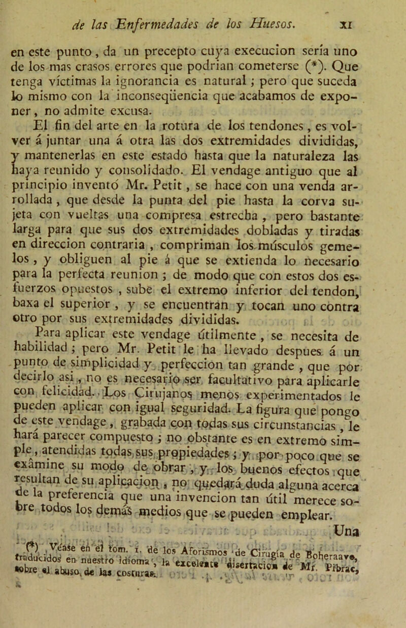 en este punto , da un precepto cuya execucion seria uno de los mas crasos errores que podrian cometerse (*). Que tenga victimas la ignorancia es natural ; pero que suceda lo mismo con la inconseqiiencia que acabamos de expo- ner , no admite excusa. El fin del arte en la rotura de los tendones , es vol- ver a juntar una a otra las dos extremidades divididas, y mantenerlas en este estado hasta que la naturaleza las haya reunido y consolidado. El vendage antiguo que al principio invento Mr. Petit, se hace con una venda ar- rollada , que desde la punta del pie hasta la corva su- jeta con vueltas una compresa estrecha , pero bastante larga para que sus dos extremidades dobladas y tiradas en direccion contraria , compriman los.musculos geme- los , y obliguen al pie a que se extienda lo necesario para la perfecta reunion ; de modo que con estos dos es- tuerzos opuestos , sube el extremo inferior del tendon, baxa el superior , y se encuentran y tocan uno contra otro por sus extremidades divididas. Para aplicar este vendage dtilmente , se necesita de habilidad; pero Mr. Petit le ha llevado despues, a un punto de simplicidad y perfeccion tan grande , que por decirlo asi, no es necesario ser facultative* para aplkarle con telicidad. ■ Eos Cirujanos menos experimentados le pueden aplicar con igual seguridad. La figura que pongo de este vendage , grabada cpn tojdas sus circunstancias , le hara parecer compuesto ; no obs;ante es en extremo sim- ple, atendidas tpdaSiSus propiedades; y y>orpo,co que se examine su modp de obrar , y los buenos efectos:que resultan de su apheacion , no qued^ra duda alguna acerca oe ta preterencia que una invencion tan Util merece so- Dre todos los demaS medios que se pueden emplear. Una trffl -jVeaSe Cn tom- de los Aforismos 'de Cirugia de Boheraav* la ~ *V — I** # tl- V* ■ r v.ii. -