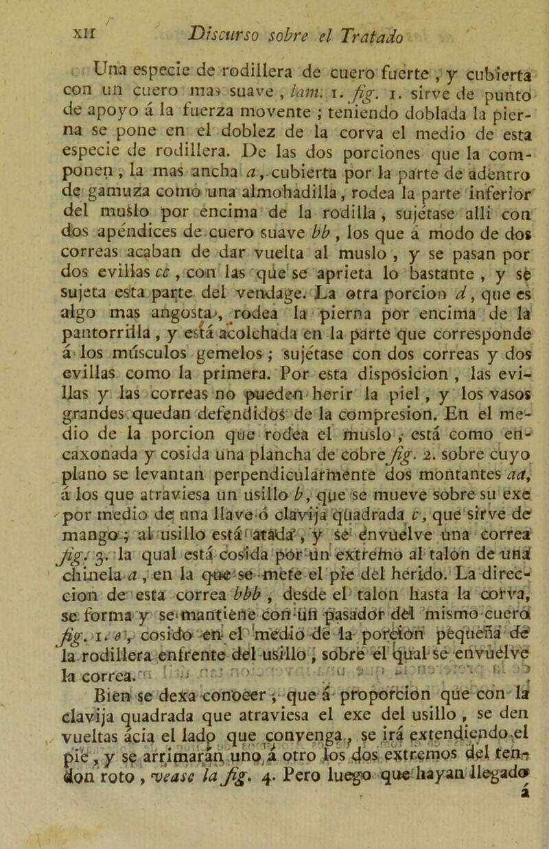 Una especie de rodillera de cuero fuerte , y cubierta con un cuero ma-s suave , lam. i. fig. i. sirve de punto de apoyo a la fuerza movente ; teniendo doblada la pier- na se pone en el doblez de la corva el medio de esta especie de rodillera. De las dos porciones que la com- ponen , la mas ancha a, cubierta por la parte de adentro de gamuza corno una almohadilla, rodea la parte inferior del muslo por encima de la rodilla , sujetase alii con dos apendices de cuero suave bb , los que a modo de dos correas acaban de dar vuelta al muslo , y se pasan por dos evillas cc , con las que se aprieta lo bastante , y s6 sujeta esta parte del vendage. La otra porcion d, que es algo mas angosta-s rodea la pierna por encima de la pantorriila , y esta acolchada en la parte que corresponds a los milsculos gemelos; sujetase con dos correas y dos evillas como la primera. Por esta disposicion , las evi- llas y las correas no puede-n herir la piel , y los vasos grandes quedan defendidoS de la compresion. En el me- dio de la porcion que rodea el muslo ,• esta como en- caxonada y cosida una plancha de cobre/g'. 2. sobre cuyo piano se levantan perpendicularmente dos montantes aa, a los que atraviesa un usillo b, que se mueve sobre su exe por medio de' una Have 6 clavija qtiadrada c, que sirve de mango ; aL usillo est&' atadaVy se envuelve una eorrea Jig: 3. la qual esta cosida por un extreino al talon de unai chinela a , en la que se mete el pie del herido. La direc- cion de esta eorrea bbb , desde el talon hasta la corva, se forma y se‘mantiene con-uii pasador del mismo cuera fig. 1. 0', cosido ett el medio de la porcion peqtiena de la rodillera entrente del usillo , sobre el qual se envuelve la eorrea. Bien se dexa conoeer j que a proporcion que con la clavija quadrada que atraviesa el exe del usillo , se den vueltas acia el ladp que convenga., se ira extendiendo.el pie , y se arrimaran uno a otro los 4os extfemos del ten- don roto , a>easc la Jig. 4- Pero luego que liayan llegadof a