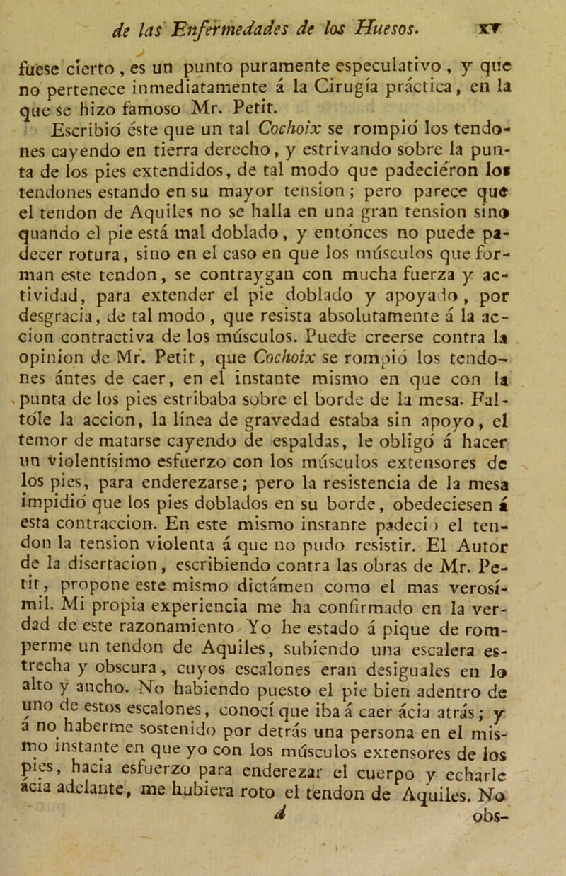 fuese cierto , es un punto puraraente especulativo , y que no pertenece inmediatamente a la Cirugia practica, en la qne $e hizo famoso Mr. Petit. Escribio este que un tal Cochoix se rorapio los tendo- nes cayendo en tierra derecho, y estrivando sobre la pun- ta de los pies extendidos, de tal modo que padecieron Io* tendones estando en su mayor tension; pero parece que el tendon de Aquiles no se halla en una gran tension sin® quando el pie esta mal doblado, y ento'nces no puede pa- decer rotura, sino en el caso en que los nnisculos que for- man este tendon, se contraygan con mucha fuerza y ac- tividad, para extender el pie doblado y apoyado , por desgracia, de tal modo, que resista absolutatnente a la ac- cion contractiva de los musculos. Puede creerse contra la opinion de Mr. Petit, que Cochoix se rompio los tendo- nes antes de caer, en el instante mismo en que con la . punta de los pies estribaba sobre el borde de la mesa. Fal- tole la accion, la linea de gravedad estaba sin apoyo, el temor de matarse cayendo de espaldas, le obligo a hacer un violentisimo esfuerzo con los musculos extensores dc los pies, para enderezarse; pero la resistencia de la mesa impidio que los pies doblados en su borde, obedeciesen a esta contraccion. En este mismo instante padeci ) el ten- don la tension violenta a que no pudo resistir. El Autor de la disertacion, escribiendo contra las obras de Mr. Pe- tit, propone este mismo dictamen como el mas verosi- mil. Mi propia experiencia me ha confirmado en la ver- dad de este razonamiento Yo he estado a pique de rom- perme un tendon de Aquiles, subiendo una escalera es- trecha y obscura, cuyos escalones eran desiguales en lo alto y ancho. No habiendo puesto el pie bien adentro de uno de estos escalones, conoci que iba a caer acia atras; y a no haberme sostenido por detras una persona en el mis- mo instante en que yo con los musculos extensores de los pies, hacia esfuerzo para enderezar el cuerpo y echarle acia adelante, me hubiera roto el tendon de Aquiles. No d obs-