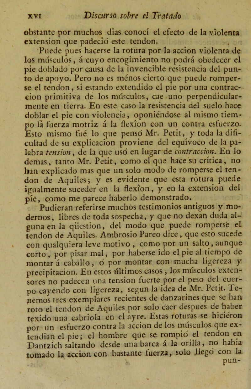 obstante por muchos dias conod el efecto de la violenta extension que padecio este tendon. Puede pues hacerse la rotura por la accion violenta de los musculos, a cuyo encogimiento no podra obedecer el pie doblado por causa de la invencible resistencia del pun- to de apoyo. Pero no es menos cierto que puede romper- se el tendon, si estando extendido el pie por una contrac- cion primitiva de los mdsculos, cae uno perpendicular- mente en tierra. En este caso la resistencia del suelo hace doblar el pie con violencia, oponiendose al mismo tiem- po la fuerza motriz a la flexion con un contra esfuerzo. Esto mismo fue lo que penso Mr. Petit, y toda la difi- cultad de su explicacion proviene del equivoco de la pa- labra tension, de la que usd en lugar de contraccion. En lo demas, tanto Mr. Petit, como el que hace su critica, no ban explicado mas que un solo modo de romperse el ten- don de Aquiles; y es evidente que esta rotura puede igualmente suceder en la flexion, y en la extension del pie, como me parece haberlo demonstrado. Pudieran referirse muchos testimonies antiguos y mo- dernos, libres de toda sospecha, y que no dexan duda al- guna en la question, del modo que puede romperse el tendon de Aquiles. Ambrosio Pareo dice, que esto sucede con qualquiera leve motive , como por un salto, aunque corto, por pisar mal, por haberse ido el pie al tiempo de montar a caballo, 6 por montar con mucha ligereza y precipitacion. En estos illtimos casos , los musculos exten- sores no padecen una tension fuerte por el peso del. cuer- po cayendo con ligereza, segun la idea de Mr. Petit. Te- nemos tres exemplares recientes de danzarines que se han roto el tendon de Aquiles por solo caer despues dehaber texido una cabriola en el ayre. Estas roturas se hicie'ron por un esfuerzo contra la accion de los musculos que ex- tendian el pie; el hombre que se rompio el tendon en Dantzich saltando desde una barca a la orilla, no habia tornado la accion con bastante fuerza, solo llego con la pun-