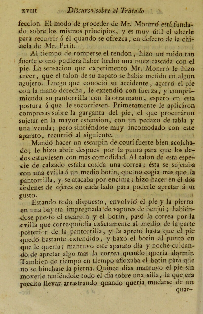 feccion. El modo de proceder de Mr. Monrro esta funda- do sobre los mismos principios, y es muy util el saberle para recurrir a el quando se ofrezca, en defecto de la chi- nela de Mr. Petit. A1 tiernpo de romperse el tendon , hizo un ruido tan fuerte como pudiera haber hecho una nuez cascada con el pie. La sensacion qne experimento Mr. Monrro le hizo creer, que el talon de su zapato se habia metido en algun agujero. Luego que conocio su accidente , agarro el pic con la mano derecha, le extendio con fuerza, y compri- micndo su pantorrilla con la otra mano, cspero en esta postura a que le socorriesen. Primeramente le aplicaron compresas sobre la garganta del pie, el que procuraron sujetar en la mayor estension, con un pedazo de tabla y una venda; pero sintiendose muy incomodado con este aparato, recurrio al siguiente. Mando hacer un esearpin de couti fuerte bien acolcha- do; le hizo abrir despues por la punta para que los de- dos estuviesen con mas comodidad. Al talon de esta espe- cie de calzado estaba cosida una correa; esta se sujetaba con una evilla a un medio botin, que no cogia mas que la pantorrilla, y se atacaba por encima ; hizo hacer en el dos ordenes de ojetes en cada lado para poderle apretar a su gusto. _ # . • Estando todo dispuesto, envolvio el pie y la pierna cn una bayeta impregnada de vaporcs de benjui; habien- dose puesto el esearpin y el botin, paso la correa por la evilla que corresponds exactamente al medio de la parte posterior de la pantorrilla, y la apreto hasta que el pie quedo bastante extendido, y baxd el botin al punto en que le queria; mantuvo este aparato dia y noche cuidan- do de apretar algo mas la correa quando qperia dormir. Tambien de tiernpo en tiernpo afloxaba el botin para que no se hinchase la pierna. Quince dias mantuvo el pie sin moverle teniendole todo el dia sobre una silla, la que era preciso llevar arrastrando quando queria mudarse de un quar-