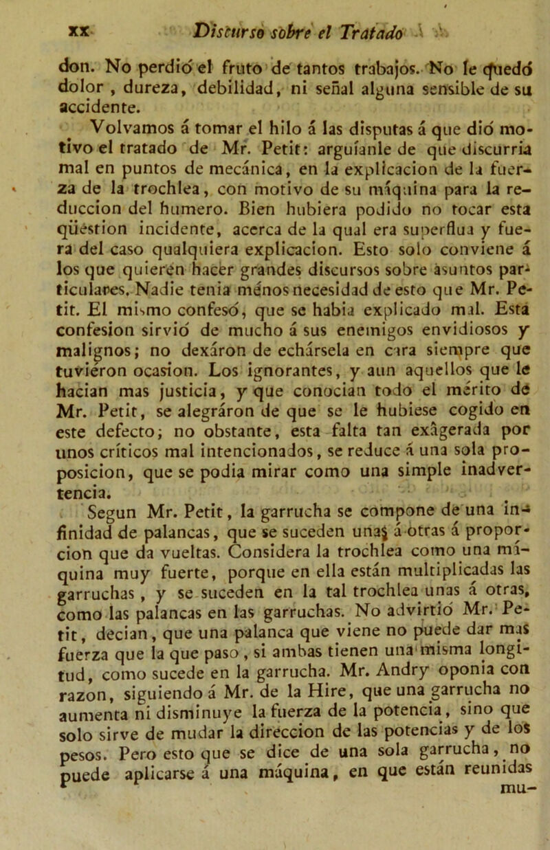 don. No perdio el fruto de tantos trabajos. No le cfuedo dolor , dureza, debilidad, ni serial alguna sensible de su accidente. Volvamos a tomar el hilo a las disputas a que did mo* tivo el tratado de Mr. Petit: arguianle de que discurria mal en puntos de mecanica, en la explicacion de la fuer- za de la trochlea, con motivo de su maquina para la re- duccion del humero. Bien hubiera podido no tocar esta question incidente, acerca de la qual era superflua y fue- ra del caso qualquiera explicacion. Esto solo conviene a los que quieren hacer grandes discursos sobre asuntos par- ticulars. Nadie tenia menos necesidad de esto que Mr. Pe- tit. El mismo confeso, que se habia explicado mal. Esta confesion sirvio de mucho a sus enetnigos envidiosos y malignos; no dexaron de echarsela en cara siempre que tuvieron ocasion. Los ignorantes, y aun aquellos que le hacian mas justicia, y que conocian todo el merito de Mr. Petit, se alegraron de que se le hubiese cogido en este defecto; no obstante, esta falta tan exagerada por linos criticos mal intencionados, se reduce a una sola pro- posicion, que se podia mirar como una simple inadver- tencia. r : i Segun Mr. Petit, la garrucha se compone de una in-» finidad de palancas, que se suceden una$ a otras a propor* cion que da vueltas. Considera la trochlea como una mi- quina muy fuerte, porque en el la estan multiplicadas las garruchas , y se suceden en la tal trochlea unas a otras, como las palancas en las garruchas. No advirtio Mr. Pe- tit, decian, que una palanca que viene no puede dar mas fuerza que la que paso, si ambas tienen unaunisma longi- tud, como sucede en la garrucha. Mr. Andry oponia con razon, siguiendo a Mr. de la Hire, que una garrucha no aumenta nidisminuye la fuerza de la potencia , sino que solo sirve de mudar la direccion de las potencias y de los pesos. Pero esto que se dice de una sola garrucha, no puede aplicarse a una maquina, en que estan reunidas r mu-