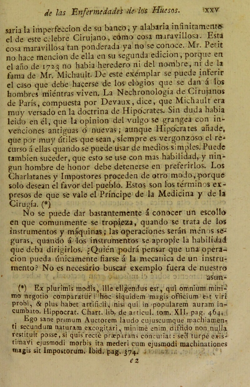 saria la imperfeccion de su banco, y alabarla intinitamctits el de este cclebre Cirujano, cbmo cosa nuravillosa. Esta cosa maravillosa tan ponderada ya no se conoce. Mr. Petit no hace mencion de ella en su segunda edicion, porque en el ano de 1723 no habia heredero ni del nombre, ni de la fama de Mr. Michault. De este exemplar se puede inferir el caso que debe hacerse de los elOgios que se dan a los hombres lriientras viven. La Nechronologia deCirujanos de Paris, compuesta por Devaux, dice, que Michault era muy versado en la doctrina de Hipocrates. Sin duda habia leid’o en el, que la opinion del vulgo se grangea con in- venciones antiguas o nuevas; aunque Hipocrates anade, que por muy dtiles que sean, slempre es vergonzoso el re- curso a ellas quando se puede usar de medios simples. Puede tambien suceder, que esto se use con mas habilidad, y nin- gun hombre de honor debe detenerse en preferirlos. Los Charlatanes y Impostores proceden de otro modo, porque solo desean el favor del pueblo. Estos son los terminos ex> presos de que se vale el Principe de la Medicina y de la Cirugia. (*) No se puede dar bastantemente a conocer un escollo en que comunmente se tropieza, quando se trata de los instrumentos y maquinas; las operaciones seran menus se- guras, quando a los instrumentos se apropie la habilidad que deba dirigirlos. jQuien podra pensar que una opera- cion pueda dnicamente fiarse a la mecanica de un instru- mento? No es necesario buscar exemplo fuera de nuestro , . .. .' .;t ■'< asun- (*) Ex plurimis modls, ille eltgendus est, qui omnium mini- mo negotio comparatur : hoc siquidem magis officium est viri prohi, & plus habet artificii, nisi qui in popularem auram in- cumbato. Hippocrat. Chart, lib. de articul. tom. XII. pag. 464, Ego sane primum Auctorem laudo cujuscumque machiamen- ti secundum naturam excogitari, minime enim diftido non nulla restituit posse,si quis rect& praeparans concutiat: seel turpe exis- timavi ejusmodi morbis ita mederi cum ejusmodi machinationes magis sit impostorum. Ibid. pag. 374. ..r ez