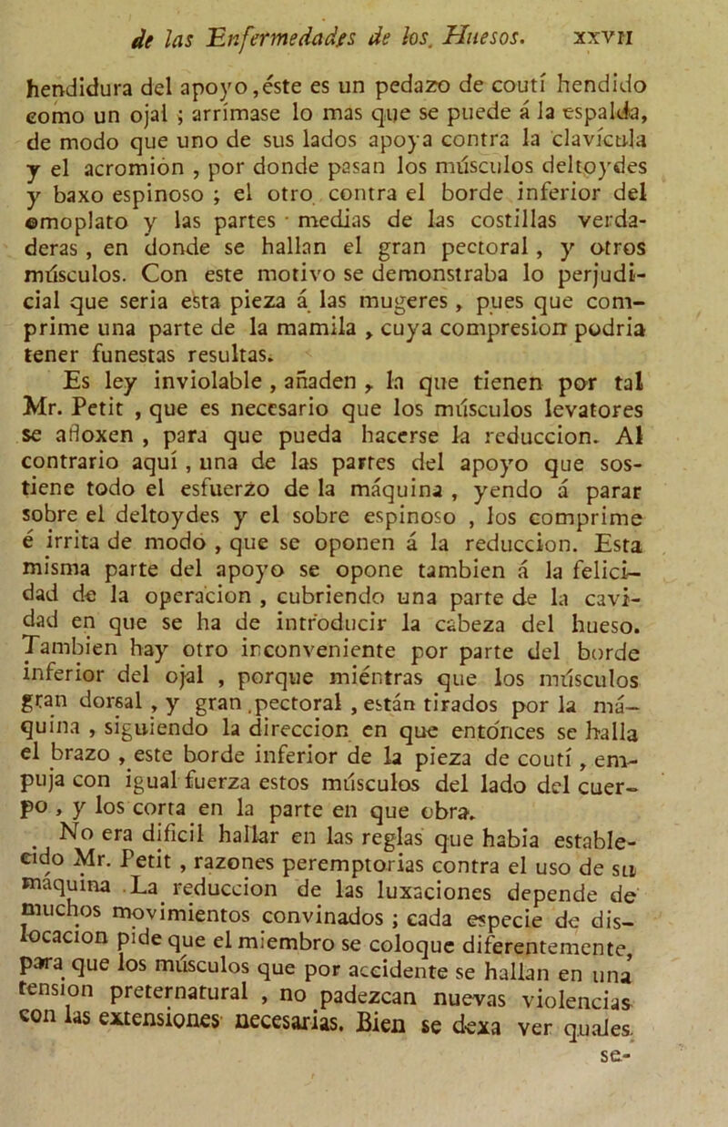 hendidura del apoyo, este es un pedazo de couti hendido eomo un ojai ; arrimase lo mas qije se puede a la espalda, de modo que uno de sus lados apoya contra la clavktda y el acromion , por donde pasan los milsculos deltoydes y baxo espinoso ; el otro contra el borde inferior del ©moplato y las partes • medias de las costillas verda- deras , en donde se hallan el gran pectoral , y otros milsculos. Con este motivo se demonstraba lo perjudi- cial que seria esta pieza a las mugeres , pues que corn- prime una parte de la mamila > cuya compresiorr podria tener funestas resultas. Es ley inviolable , anaden r la que tienen por tal Mr. Petit , que es neccsario que los milsculos levatores se adoxen , para que pueda hacerse la reduccion. A1 contrario aqui , una de las partes del apoyo que sos- tiene todo el esfuerzo de la maquina , yendo a parar sobre el deltoydes y el sobre espinoso , los comprime e irrita de modo , que se oponen a la reduccion. Esta misma parte del apoyo se opone tambien a la felici- dad de la operacion , cubriendo una parte de la cavi- dad en que se ha de intr'oducir la cabeza del hueso. Tambien hay otro irconveniente por parte del borde inferior del ojal , porque mientras que los milsculos gran dorsal , y gran .pectoral , estan tirados por la ma— quina , siguiendo la direccion en que entonces se halla el brazo , este borde inferior de la pieza de couti, em- puja con igual fuerza estos milsculos del lado del cuer- po , y los corra en la parte en que cbrav No era dificil hallar en las reglas que habia estable- eido Mr. Petit , razones peremptorias contra el uso de sn maquina La reduccion de las luxaciones depende de much os movimientos convinados ; cada especie de dis- locacion pide que elmiembro se coloque diferentemente, para que los musculos que por accidente se hallan en una tension preternatural , no padezcan nuevas violences con las extensignes necesarias. Bien se dexa ver quales. se-