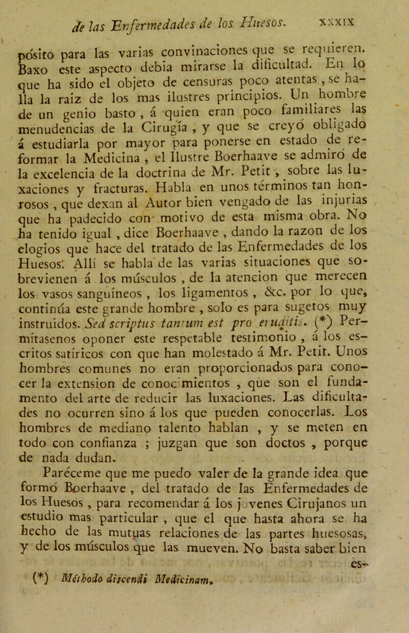 posito para las varias convinaciones que se requieren. Baxo este aspecto debia mirarse la dificultad. En lo que ha sido el objeto de censuras poco atentas , se ha- 11a la raiz de los mas ilustres principios. Un hombre de un genio basto , a quien eran poco familiares las menudencias de la Cirugia , y que se creyo obligado a estudiarla por mayor para ponerse en estado de le- formar la Medicina , el Ilustre Boerhaave se admiro de la excelencia de la doctrina de Mr. Petit , sobre las lu- xaciones y fracturas. Habla en unos terminos tan hon- rosos , que dexan al Autor bien vengado de las injurias que ha padecido con- motivo de esta misma obra. No ha tenido igual , dice Boerhaave , dando la razon de los elogios que hace del tratado de las Enfermedades de los Huesos*. Alii se habla de las varias situaciones que so- brevienen a los musculos , de la atencion que merecen los vasos sanguineos , los ligamentos , &c. por lo que, continua este grande hombre , solo es para sugetos muy instruidos. Sed scriptus tamum est pro eruditis. (*) Per- mitasenos oponer este respetable testimonio , a los es- critos satiricos con que han molestado a Mr. Petit. Unos hombres comunes no evan proporcionados para cono- cer la extension de conoc'mientos , que son el funda- mento del arte de reducir las luxaciones. Las dificulta- des no ocurren sino a los que pueden conocerlas. Los hombres de mediano talento hablan , y se meten en todo con confianza ; juzgan que son doctos , porque de nada dudan. Pareceme que me puedo valer de la grande idea que formo Boerhaave , del tratado de las Enfermedades de los Huesos , para recomendar a los jovenes Cirujanos un estudio mas particular , que el que hasta ahora se ha hecho de las mutuas relaciones de las partes huesosas, y de los mdsculos que las mueven. No basta saber bien es- {*) MetboAo discendi Medicinam»