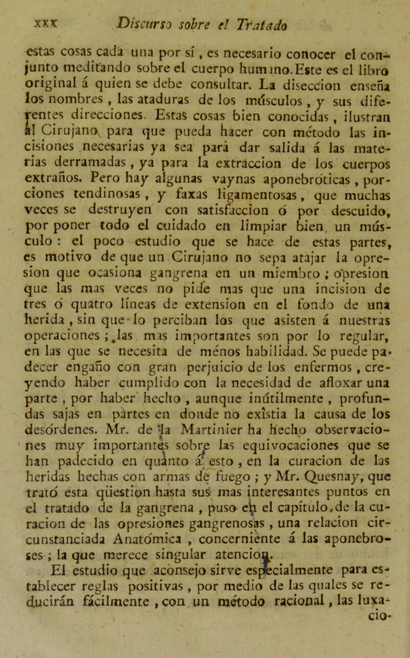 estas cosas cada una per si, es necesario conoccr cl con- junto medit'ando sobre el cuerpo hummo.Este es cl libro original a quien se debe consultar. La diseccion enseha los nombres , las ataduras de los mdsculos, y sus dife- rentes direcciones. Estas cosas bien conocidas , ilustran al Cirujanoy para que pueda hacer con metodo las in- cisiones necesarias ya sea para dar salida a las mate- rias derramadas , ya para la extraccion de los cuerpos extraiios. Pero hay algunas vaynas aponebroticas , por- ciones tendinosas , y faxas ligamentosas, que muchas veccs se destruyen con satisfaccion o por descuido, por poner todo el etiidado en limpiar bien, un mus- culo : el poco estudio que se hace de estas partes, es motivo de que un Cirujatio no sepa atajar la opre- sion que ocasiona gangrena en un miembro ; o'presion que las mas veces no pide mas que una incision de tres o quatro lincas de extension en el fondo de una herida , sin que-Io perciban los que asisten a nuesrras operaciones ; #las mas importantes son por lo regular, en las que se necesita de menos habilidad. Se puede pa* decer engaho con gran perjuicio de los enfermos , cre- yendo haber cumplido con la necesidad de afloxar una parte , por haber hecho , aunque indtilmente , profun- das sajas en partes en donde no existia la causa de los desordenes. Mr. de ‘la Martinier ha hecho observacio- nes muy importantes sobre las equivocaciones que se han padecido en quanto a’ esto , en la curacion de las heridas hechas con armas de fuego ; y Mr. Quesnay, que trato esta question hasta sus mas interesantes puntos en el tratado de la gangrena , puso e^ el capitulo.de la cu- racion de las opresiones gangrenosas , una relacion cir- cunstanciada Anatomica , concerniente a las aponebro- ses ; la que merece singular atencion. El estudio que aconsejo sirve espfecialmente para es- tablecer reglas positivas, por medio de las quales se rc- duciran facilmente , con un metodo racional, las luxa^