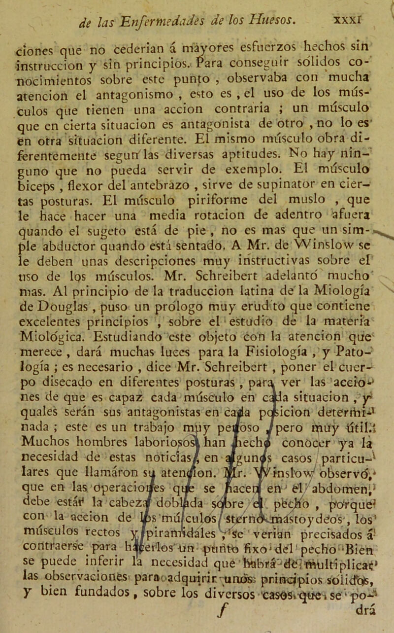 clones que no cederian a may ores esfuerzos hschos sin instruccion y sin principios. Para conseguir solidos co- nocimientos sobre este punto , observaba con mucha atencion el antagonismo , esto es , el uso de los mus- culos que tienen una accion contraria ; un mtisculo que en cierta situacion es antagonista de otro , no lo es en otra situacion diferente. El mismo musculo obra di- ferentemente segutflas diversas aptitudes. No hay nin- guno que no pueda servir de exemplo. El musculo biceps , flexor del antebrazo , sirve de supinator en cier- tas posturas. El musculo piriforme del muslo , que le hace hacer una media rotacion de adentro afuera quando el sugeto esta de pie , no es mas que un sim- ple abductor quando esta sentado, A Mr. de Winslow se le deben unas descripciones muy iristructivas sobre el uso de los musculos. Mr. Schreibert adelanto mucho mas. A1 principio de la traduccion latina de la Miologia de Douglas , puso un prologo muy erudito que contiene excelentes principios , sobre el estudio de la materia Miologica. Estudiando este objeto con la atencion que merece , dara muchas luces para la Fisiologia , y Pato- logia ; es necesario , dice Mr. Schreibert , poner el cuer- po disecado en diferentes posturas , para ver las aceio^ nes de que es capaz cada mdsculo en caJa situacion , y quales seran sus antagonistas en cada pqjsicion deterrhi*1 nada ; este es un trabajo muy peaoso ,/pero muy dtild Muchos hombres laborious?. han Jiecho conOcer ya la necesidad de estas noticias/ en aJgunis casos particu-* lares que llamaron su atencion. Mr. Winslow observo,4 que en las operacioaes qtib se Jiaceii en ' el abdomen;5 debe estat* la cabezqf doblfida scfore el pbcKo , po'rque4’ con la accion de Ips'rnuiculos/ stern^xnastoydCos', los' musculos rectos yjpiramldales , :se verian precisados a! contraerse para hlperlos un ptirito fixoj del 'pecho-Bien se puede inferir la necesidad que htjbr^dbi miiltiplicaij» las observaciones para adqutrir - unds: prindpios solidus, y bien fundados, sobre los diversos casos.-quei se* po-1 / dra