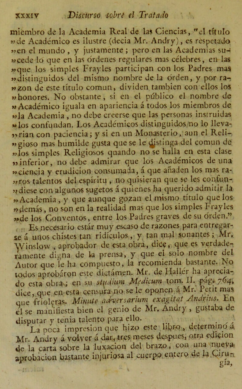 miembro de la Academia Real de las Ciencias, el titulo wde Academico es ilustre (decia Mr. Andry), es respetado »en el mundo , y justamente ; pero en las Academias su-; wcede lo que en las ordenes regulares mas celebres, en las »que los simples Frayles participan con los Padres mas »distinguidos del mismo nombre de la orden, y por ra- wzon de este titulo comun, dividen tambien con ellos los whonores. No obstante, si en el pdblico el nombre de » Academico iguala en apariencia a todos los miembros de »la Academia , no debe creerse que las personas instruidas m los confundan. Los Academicos distinguidos no lo lleva- „rian con paciencia; y si en tin Monasterio, aun el Reli- vgioso mas humilde gusta que se le ^jstinga- del comun de wlos simples Religiosos quando no se halla en esta clase jjinferior, no debe admirar que los Academicos de una »»ciencia y erudicion consumada, a que anaden los mas ra- ,,ros talentos del espiritu , no quisieran que se les confun- j?diese con algunos sugetos a quienes ha querido admitir la „Academia, y que aunque gozan el mismo titulo que los »>demas, no son en la realidad mas que los simples Frayles ,*de los Conventos, entre los Padres graves de su orden.” , '• Es necesario estar muy escaso de razones para entregar- se a unos chistes tan ridiculos, y tan mal sonantes; Mr. Winslow , aprobador de esta obra, dice,. que es verdade- ramente digna de la prensa, y que el solo nombre del Autor que le ha compuesto, la recomienda bastante. No todos aprobaron este dictamen. Mr. de Haller ha aprecia- do esta obra-.; en su stadium Medicum tom. II. pag* 764, dice, que en esta censura no se le oponen a Mr. Petit mas que frioleras. Minute tubersarinm exagitat Andrhts. En el se manifiesta bien el genio de Mr. Andry , gustaba de disputar y tenia talento para ello. . , La pcca impresion que hizo este lipro , determmo a Mr. Andry a volver a dartres meses despues, otra edicion de la carta sobre la luxacion del brazo, con una nuev* aprobacion bastante injuriosa al cuerpo entero de la.Urun