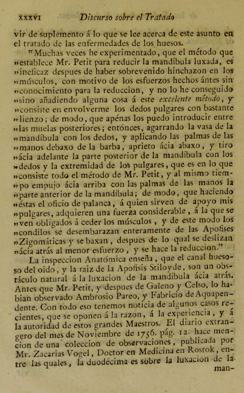 vir de suplemento a lo que se lee acerca de este asunto en el trarado de las enfermedades de los huesos. fr Muchas veces he experimentado, que el metodo que »»establece Mr. Petit para reducir la mandibula luxada, es Mneficaz despues de haber sobrevenido hinchazon en los »mi1sculos, con motivo de los esfuerzos hechos antes sin »>conocimiento para la reduccion, y no lo he conseguido »sino aiiadiendo alguna cosa a este excelente metodo, y »consiste en envolverme los dedos pulgares con bastante Mienzo; de modo, que apenas los puedo introducir entre Mas muelas posteriores; entonees, agarrando la vasa de la wmandibula con los dedos, y aplicando las palmas de las »manos debaxo de la barba, aprieto acia abaxo, y tiro »»acia adelante la parte posterior de la mandibula con los *dedos y la extremidad de los pulgares, que es en lo que »consiste tod© el metodo de Mr. Petit, y al mismo tiem- » po empujo acia arriba con las palmas de las manos la »>parte anterior de la mandibula; de modo, que haciendo >*estas el oficio de palanca, a quien sirven de apoyo mis »pulgares, adquieren una fuerza considerable , a la que se »>ven obligados a ceder los mdsculos , y de este modo los ucondilos se desembarazan enreramente de las Aponses >»Zigomaticas y sebaxan , despues de lo qual se deslizan «acia atras al menor esfuerzo , y se hace la reduccion. La inspeccion Anatomica enseda , que el canal hueso- so del oido, y la raiz de la Apotisis Stiloyde, son un obs- taculo natural a la luxacion de la mandibula acia atras. Antes que Mr. Petit, y despues de Galeno y Celso, lo ha- bian observado Ambrosio Pareo, y Fabricio deAquapen- dente. Gon todo eso tenemos noticia de algunos casos re- cientes, que se oponen a la razon, a la experiencia , y a la autoridad de estos grandes Maestros. El diario extran- gero del mes de Noviembre de 1756. pag. 12. hace men- ciondeuna coleccion de observaciones, publicada por Mr. Zacarias Vogel, Doctor en Medicina en Rostok, en- tre las quales, la duodecima es sobre la luxacion de la