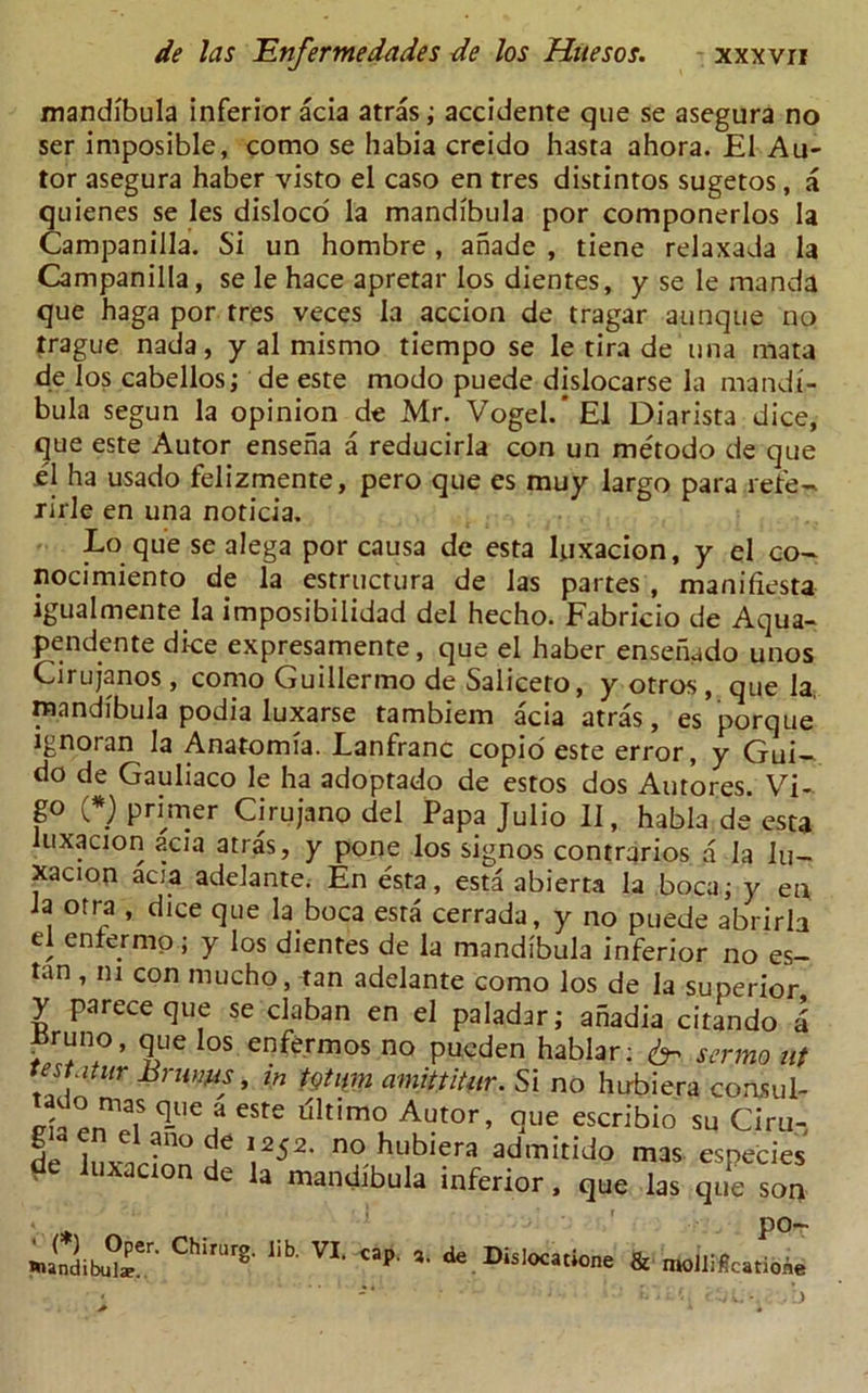 mandibula inferior acia atras; accidente que se asegura no ser imposible, como se habia creido hasta ahora. El Au- tor asegura haber visto el caso en tres disdntos sugetos, a quienes se Ies disloco' la mandibula por componerlos la Campanilla. Si un hombre, anade , tiene relaxada la Campanilla, se le hace apretar los dientes, y se le manda que haga por rres veces la accion de tragar aunque no trague nada, y al mismo tiempo se le tira de una mata de los cabellos; de este modo puede dislocarse la mandi- bula segun la opinion de Mr. Vogel.’El Diarista dice, que este Autor ensena a reducirla con un metodo de que el ha usado felizmente, pero que es muy largo para refe- rirle en una noticia. Lo que se alega por causa de esta luxacion, y el co- nocimiento de la estructura de las partes , manifiesta igualmente la imposibilidad del hecho. Fabricio de Aqua- pendente dice expresamente, que el haber ensenado unos Cirujanos , como Guillermo de Saliceto, y otros , que la, niandibula podia luxarse tambiem acia atras, es porque ignoran la Anatomia. Lanfranc copio este error, y Gui- do de Gauliaco le ha adoptado de estos dos Autores. Vi- go (*) primer Cirujano del Papa Julio II, habia de esta luxacion acia atras, y pone los signos contrarios a la lu- xacion acia adelante. En esta, esta abierta la bocaj y en la otra , dice que la boca esta cerrada, y no puede abrirh el enter mo; y los dientes de la mandibula inferior no es- tan , m con mucho, tan adelante como los de la superior y parece que se claban en el paladar; ahadia citando i i^runo, que los enfermos no pueden hablar: ^ sermo nt testatur Brums, in totum amittitar. Si no hirbiera coasul- da ennelSoq-Uea CSte llltimoL Au^r, que escribio su Ciru- de iiiw;110 \2$2, no hubiera admitido mas especies de luxacion de la mandibula inferior, que las que son v po- »>(0dibUteer' Chira'8-lib VI- cap ’■ ^ & moiiSctioW