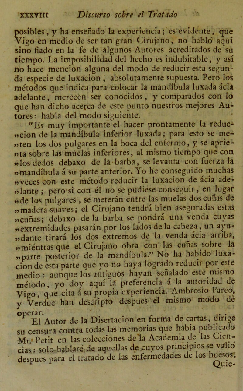 posibles, y ha ensenado la experiencia ; es evidente, que Vigo en medio de ser tan gran Cirujano, no hablo aqui sino fiado en la fe de algunos Autores acreditados de su tiempo. La imposibilidad del hecho es indubitable, y asi no hace mencion alguna del modo de reducir esta segun- da especie de luxacion , absolutamente supuesta. Pero los metodos que indica para colocar la mandibula luxada acia adelante, merecen ser conocidos, y comparados con lo que han dicho acerca de este punto nuestros mejores Au- tores: habla del modo siguiente. Es muy impo-rtante el hacer prontamente la reduc- tion de la mandibula inferior luxada; para esto se me- «ten los dos pulgares en la boca del enfermo, y se aprie- „ta sobre las muelas inferiores, al mismo tiempo que con »los dedos debaxo de la barba, se levanta con fuerza la » mandibula a su parte anterior. Yo he conseguido muchas «veces con este metodo reducir la luxacion de acia ade- «lante ; pero si con el no se pudiese conseguir, enjugar »de los pulgares , se meteran entre las muelas doscuiias de „ madera suaves; el Cirujano tendra bien aseguradas estas »cunas; debaxo de la barba se pondra una venda cuyas wextremidades pasaran por los ladosdela cabeza, un ayu- »dante tirara los dos extremos de la venda^acia arriba, »mientras que el Cirujano obra con las cunas sobre la »parte posterior de la mandibula.” No ha habido luxa- cion de esta parte que yo no haya logrado reducir por este medio: aunque los annguos hayan sehalado este mismo metodo, yo doy aqui la preference a la autoridad dc Vigo, que cita a su propia experiencia. Ambrosio Parco, y Verduc han descripto despues el mismo modo de Autor de la Disertacion en forma de cartas, dirige su censura contra todas las memorias que habia pubbcado Mr.'Petit en las colecciones de la Academia de las Cien- cias ; solo hablare de aquellas de,cuyos principios se valio despues para el iratado de las enfermedades de los hueso?’.