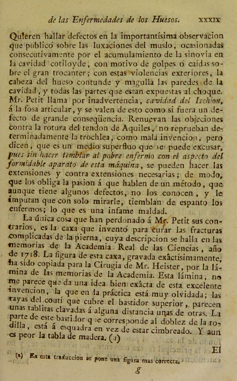 Quleren hallar defectos en la importanti'sima observacion que publico sobre las luxaciones del muslo, ocasionadas consecutivamente por el acumulamiento de la sinovia en la cavidad cotiloyde, coil motivo de golpes o' cafdas so- bre cl gran trocanter; con estas violencias exreriores, la cabeza del hueso contunde y magulla las paredes de la cavidad, y todas las partes que estan expuestas al choque. Mr. Petit llama por inadvertencia, cavidad del Ischion, a la fosa articular, y se valen de esto corno si fuera un de- fecto de grande conseqiiencia. Renuevan las objeciones contra la rotura del tendon de Aquiles, no reprueban de- terminadamente la trochlea, corao mala invencion, pero dicen, que es un medio superfluo que se1 puede excusar, pues sin hacer temblar al pobre enfernio con el aspecto del formidable aparato de esta mdquina, se pueden hacer las extensiones y contra extensiones necesarias; de modo, que los obliga la pasion a que hablen de un metodo, que aunque tiene algunos defectos, no los conocen , y le. tmputan que con solo mirarle, tiemblan de, espanto los enfermos; lo que es una infame maldad. La unica cosa que han perdonado a Mr. Petit sus con- trarios, es la caxa que invento' para curar las fracturas complicadas de la pierna, cuya descripcion se halla en las fnemorias de la Academia Real de las Ciencias , ano de 1718. La figura de esta caxa, gravada exactisimamente fca stdo copiada para la Cirugia de Mr. Heister, por la la- mina de las memonas de la Academia. Esta lamina, n» me parece que da una idea bien exacta de esta excelente invencton, la que en la practica esta muy olvidada; las k •COUt,1 que ct?bre eI bastidor superior, parecen parte de elf ? av?^as a alSuna distancia uqas de otras. La Sill- d te,bastldor q ie corresponde al doblez de. la.ro, peor la tabla de madera. (.») 1 EI ( ) tfaAccion se pone „„a %ura mas correct* - s