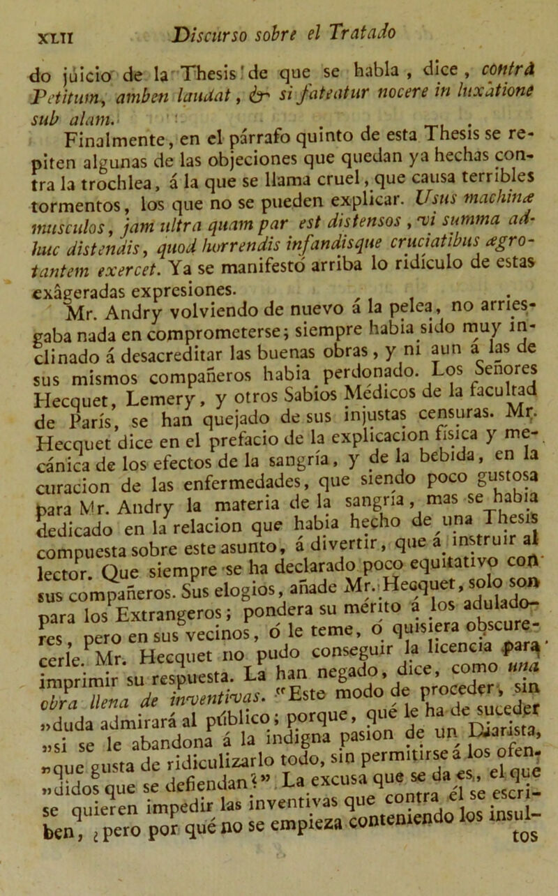 do juicio de la Thesis'de que se habla , dice, contra Pet it tun, amben laud at, & si Jateatur nocere in luxations sub alum.'- ■ . Finalmente, en el parrafo quinto de esta Thesis se re- piten algunas de las objeciones que quedan ya hechas con- tra la trochlea, a la que se llama cruel, que causa ternbles tormentos, los que no se pueden explicar. Usus machine musculos, jam ultra quam par est distensos , mi summa ad- hue distendis, quod hurrendis infandisque cruciatibus xgro- tantem exercet. Ya se manifesto arriba lo ridiculo de estas exaperadas expresiones. ' Mr. Andry volviendo de nuevo a la pelea, no arries* eaba nada en comprometerse; siempre habia sido muy m- clinado a desacreditar las buenas obras, y m aun a las de sus mismos companeros habia perdonado. Los Senores Hecquet, Lemery, y otros Sabios Medicos de la faculrad de Paris, se han quejado de sus injustas censuras. Mi;. Hecquet dice en el prefacio de la explication fisica y me- canica de los efectos de la sangrla, y de la bebida, en la curacion de las enfermedades, que siendo poco gustosa para Mr. Andry la materia de la sangna, mas se habV* dedicado en la relacion que habia hecho je una ThesiS compuesta sobre esteasunto, a divertir, que a instruir al lector Oue siempre se ha declarado poco equitativo con Sus elogios anade Mr. Heaquct scdo> son para los Extrangeros; pondera su mento a los adul.i o- L, pero ensus vecinos, d le teme, o quisiera o^scu e- cerle Mr Hecquet no pudo conseguir la licencia para imorimir su respuesta. La han negado, dice, como «»« 2a Uen* de Lentils. Este mode de procedm ^ „duda admiraraal pdblico; porque, que le ha Je sutcder „si se le abandon! a la indigna pas.on de up Dwrgn, nne „usta jc rldiculizarlo todo, sin permitirse a los ofen. ..didos que se defiendanl” La excusa que se da es. el que se quieren impedir las inventivas que ** 1 . ben i pero por que no se empieza contemendo los ins