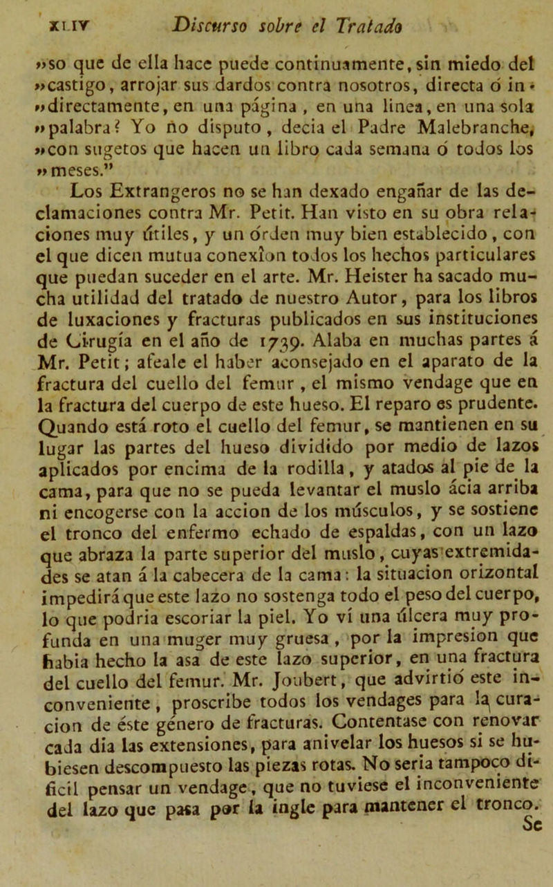 «so que de ella hace puede continuamente, sin mledo del »castigo, arrojar sus dardos contra nosotros, directa o in* »>directamente, en ana pagina , en una linea,en una sola »»palabra? Yo no disputo, decia el Padre Malebranche, »»con sugetos que hacen uti libro cada semana o todos los *> meses.” Los Extrangeros no se han dexado enganar de las de- clamaciones contra Mr. Petit. Han visto en su obra rela- ciones may iltiles, y un orden muy bien establecido, con el qae dicen mutua conexlon todos los hechos particulares que puedan suceder en el arte. Mr. Heister ha sacado mu- cha utilidad del tratado de nuestro Autor, para los libros de luxaciones y fracturas publicados en sus instituciones de Cirugia en el ano de 1739. Alaba en muchas partes a Mr. Petit; afeale el haber aconsejado en el aparato de la fractura del cuello del femur , el mismo vendage que en la fractura del cuerpo de este hueso. El reparo es prudente. Quando esta roto el cuello del femur, se mantienen en su lugar las partes del hueso dividido por medio de lazos aplicados por encima de la rodilla, y atados al pie de la cama, para que no se pueda levantar el muslo acia arriba ni encogerse con la accion de los musculos, y se sostiene el tronco del enfermo echado de espaidas, con un lazo que abraza la parte superior del muslo, cuyas extremida- des se atan a la cabecera de la cama: la situacion orizontal impedira que este lazo no sostenga todo el peso del cuerpo, lo que podria escoriar la piel. Yo vi una tflcera muy pro- funda en una muger muy gruesa , por la impresion que fiabia hecho la asa de este lazo superior, en una fractura del cuello del femur. Mr. Joubert, que advirtio este in- conveniente , proscribe todos los vendages para la^ cura- cion de este genero de fracturas. Contentase con renovar cada dia las extensiones, para anivelar los huesos si se hu- biesen descompuesto las piezas rotas. No seria tampoco di- ficil pensar un vendage, que no tuviese el inconveniente del lazo que pasa por la ingle para mantener cl tronco.