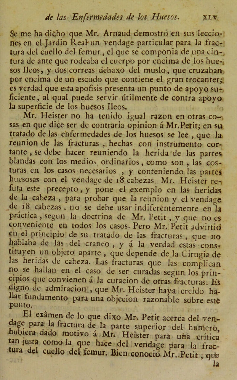 Se me ha dicho que Mr. Arnaud demostro en sus Ieccio- nes en el Jardin Reahun vendage particular para la frac- tura del cuello del femur, el que se componia de una cin- tura de ante que rodeaba el cuerpo por encima de los hue-* sos Ileos, y dos correas debaxo del muslo, que cruzaban por encima de un escudo que contiene el gran trocanter; es verdad que esta apofisis presenta un punto de apoyo su- ficiente, al qual puede servir titilmente de contra apoyo la superficie de los huesos Ileos. Mr. Heister no ha tenido igual razon en otras co- sas en que dice ser de contraria opinion a Mr.Petit; en su tratado de las enfermedades de los huesos se lee , que la reunion de las fracturas , hechas con instrumento cor- tante , se debe hacer reuniendo la herida de las partes blandas con los medios ordinarios, como son , las cos- turas en los casos necesarios , y conteniendo las partes huesosas con el vendage de 18 cabezas Mr. Heister re- futa este precepto, y pone el exemplo en las heridas de la cabeza , para probar que la reunion y el vendage de 18 cabezas. no se debe usar indiferentemente enla practica , segun la doctrina de Mr. Petit , y que no es convenient^ en todos los casos. Pero Mr. Petit advirtio en el principio de su tratado de las fracturas , que no hablaba de las del craneo , y a la verdad estas cons- tituyen un objeto aparte , que depende de la Cirugia de las heridas de cabeza. Las fracturas que las complican no se hallan en el caso de ser curadas segun los prin- cipios que convienen a la curacion de otras fracturas. Es d»gno de admiracion , que Mr. Heister hay a creido ha- llar fundamento para una objecion razonable sobre este punto. El examen de lo que dixo Mr. Petit acerca del ven- age para la fractura de la parte superior del humero, hubiera dado motive a Mr. Heister para una critica tan ,usta como la que hace del vendage para la frac- tura del cuello del femur. Bien conocio Mr..Petit, que la