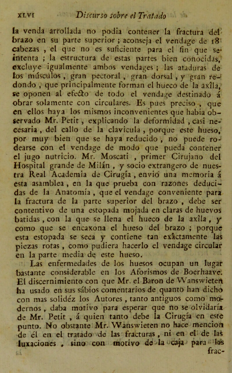 la vcnda arrollada no podia contener la fractura del brazo en su parte superior ; aconseja el vendage de 18 cabezas , el que no es suficiente para el fin que se* intenta ; la estructura de estas partes bien conocidas, excluye igualmente ambos vendages ; las ataduras de los mdsculos , gran pectoral , gran dorsal , y gran re-' dondo , que principalmente forman el hueco de la axila, se oponen al efe&o de todo el vendage destinado a obrar solamente con circulares. Es pues preciso , que en ellos haya los mismos inconvenientes que habia ob- servado Mr. Petit , explicando la deformidad , casi ne- cesaria , del callo de la clavicula , porque este hueso, por muy bien que se haya reducido , no puede ro- dearse con el vendage de modo que pueda contener cl jugo nutricio. Mr. Moscati , primer Cirujano del Hospital grande de Milan , y socio extrangero de nues- tra Real Academia de Cirugia , envio' una memoria a esta asamblea , en la que prueba con razones deduci- das de la Anatomia , que el vendage conveniente para la fractura de la parte superior del brazo , debe ser contentivo de una estopada mojada en claras de huevos batidas, con la que se llena el hueco de la axila , y como que se encaxona el hueso del brazo ; porque esta estopada se seca y contiene tan exSctamente las piezas rotas, como pudiera hacerlo el vendage circular en la parte media de este hueso. Las enfermedades de los huesos ocupan un lugar bastante considerable en los Aforismos de Boerhaave. El discernimiento con que Mr. el Baron de Wanswieten ha usado en sus sabios comentarios de quanto han dicho con mas solidez los Autores , tanto antiguos como mo- dernos r daba motivo para esperar que no se olvidaria de Mr. Petit , a quien tanto debe la Cirugia en este punto. No obstante Mr. Wanswieten no hace mencion de el en el tratado de las fracturas , ni en el de las luxaciones # sino con motivo de la caja para las frac-
