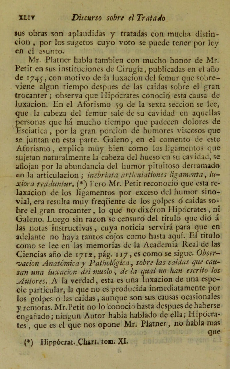 sus obras son aplaudidas y tratadas con mucha distin- cion , por los sugetos cuyo voto se puede tener por ley en el asunto. Mr. Platner habia tambien con mucho honor de Mr. Petit en sus instituciones de Cirugia, publicadas en el aho de 1745, con motivo de la iuxacion del femur que sobre- viene algun tiempo despues de las caidas sobre el gran trocanter ; observa que Hipocrates conocio esta causa de Iuxacion. En el Aforismo 59 de la sexta seccion se lee, que la cabeza del femur sale de su cavidad en aquellas personas que ha mucho tiempo que padecen dolores de Esciatica , por la gran porcion de humores viscosos que se juntan en esta parte. Galeno, en el comento de este Aforismo, explica muy bien como los ligamejitos que sujetan naturalmente la cabeza del hueso en su cavidad, se afiojan por la abundancia del humor pituitoso derramado en la articulaeion ; inebriata articulationes ligament a, hi- xiora redduntur. (*) l ero Mr. Petit reconocio que esta re- laxacion de los ligamentos por exceso del humor sino- vial, era resulta muy freqiiente de los golpes o caidas so- bre el gran trocanter, lo que no dixeron Hipocrates, ni Galeno. Luego sin razon se censuro del titulo que dio a las notas instructivas, cuya noticia servira para que en adelante no haya tantos cojos como hasta aqui. El titulo como se lee en las memorias de la Academia Real de las Ciencias aho de 1712, pag. 117, es como se sigue. Obser- vation An atomic a y Pathologic a, sobre las caidas que cau- san una luxation del muslo, de la qual no han escrito los xiutores. A la verdad, esta es una Iuxacion de una espe- cie particular, la que no es producida inmediatamente por los golpes o las caidas , aunque son sus causas ocasionales y remotas. Mr.Petit no lo conocio hasta despues de haberse engahado; ningun Autor habia hablado de ella; Hipocra- tes , que es el que nos opone Mr. Platner, no habia mas que (*) Hippdcrat. Chart, to®. XI-