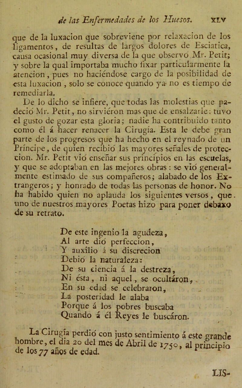 que de la luxacion que sobreviene por relaxacion de los ligamentos, de resultas de largos dolores de Esciatica, causa ocasional muy diversa de la que observo Mr. Petit; y sobre la qual importaba mucho fixar particuiarmente la atencion, pues no haciendose cargo de la posibilidad de esta luxacion , solo se conoce quando ya- no es tiempo de remediarla. De lo dicho se inhere, que todas las molestias que pa- decio Mr. Petit, no sirvieron mas que de ensalzarle; tuvo el gusto de gozar esta gloria; nadie ha contribuido tanto como el a hacer renacer la Cirugia. Esta le debe gran parte de los progresos que ha hecho en el reynado de un Principe , de quien recibio las may ores senales de protec- cion. Mr. Petit vio ensenar sus principios en las escuelas, y que se adcpiaban en las mejores obras : se vio general- mente estimado de sus compaheros; alabado de los Ex- trangeros; y honrado de todas Las personas de honor. No ha habido quien no aplauda los siguientes versos, que uno de nuestros may ores Poetas hizo para poner d«baxo de su retrato. De este ingenio la agudezap A1 arte did perfeccion, Y auxilio a su discrecion Debio la naturaleza: De su eiencia a la destreza, Ni esta, ni aquel, se ocultaron, En su edad se celebraron, Ea posteridad le alaba Porque a los pobres buscaba Quando a el Reyes le buscaron. La Cirugia perdio con justo sentimiento a este grande hombre, d dia 20 del mes de Abril de i7jo, al prilcipio de los 77 anos de edad. r r LIS-