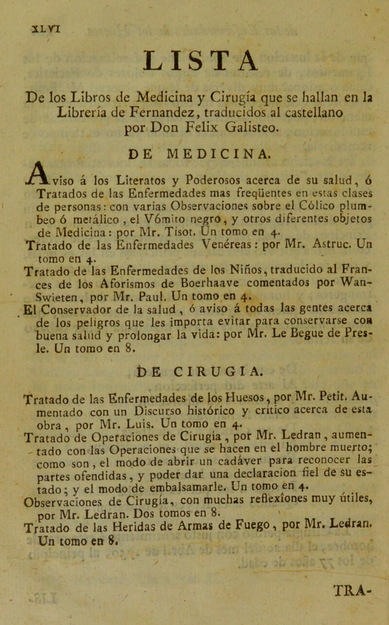 XL VI L IS T A De los Libros de Medicina y Cirugia que se hallan en la Libreria de Fernandez, traducidos al castellano por Don Felix Galisteo. D E MEDICINA. jiAviso a los Literatos y Poderosos acerca de su salud, 6 Tratados de las Enfermedades mas freqiientes en estas clases de personas: con varias Observaciones sobre el Colico plum- beo 6 meralico , el V6mito negro, y otros diferentes objetos de Medicina: por Mr. Tisot. Un tomo en 4. Tratado de las Enfermedades Venereas: por Mr. Astruc. Un tomo en 4. Tratado de las Enfermedades de los Ninos, traducido al Fran- ces de los Aforismos de Boerhaave comentados por Wan- Swieten, por Mr. Paul. Un tomo en 4. El Conservador de la salud , 6 aviso a todas las gentes acerca de los peligros que les importa evitar para conservarse con buena salud y prolongar la vida: por Mr. Le Begue de Pres- le. Un tomo en 8. t) E CIRUGIA. Tratado de las Enfermedades de los Huesos, por Mr. Petit. Au- mentado con un Discurso historico y critico acerca de esta obra , por Mr. Luis. Un tomo en 4. Tratado de Operaciones de Cirugia , por Mr. Ledran , aumen- - tado con las Operaciones que se hacen en el hombre muerto; como son , el modo de abrir un cadaver para reconocer las partes ofendidas, y poder dar una declaracion fiel de su es- tado; y el modo de embalsamarle. Un tomo en 4. Observaciones de Cirugia, con muchas reflexiones muy utiles, por Mr. Ledran. Dos tomos en 8. ' J Tratado de las Heridas de Armas de Fuego, por Mr. Ledran. Un tomo en 8. TRA-