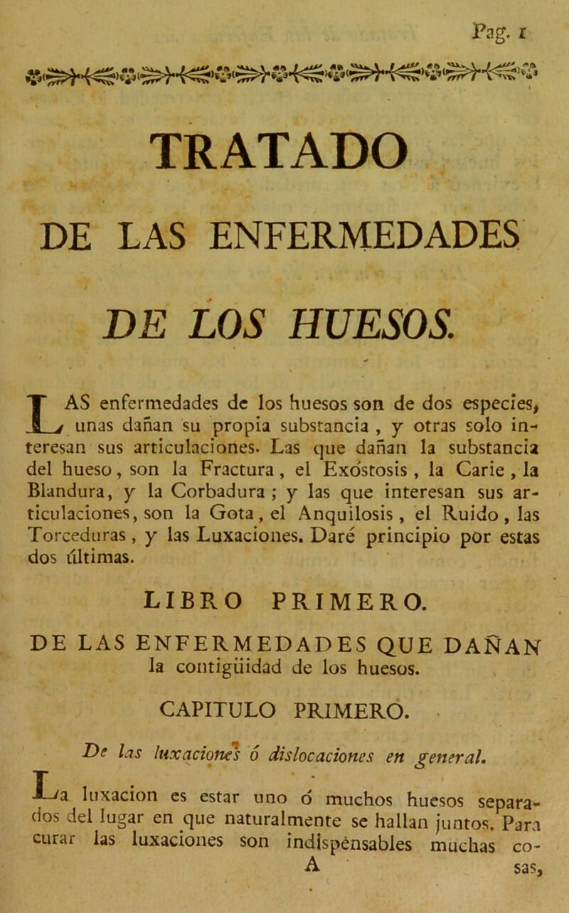 DE LAS ENFERMEDADES DE LOS HUESOS. LAS enfermedades dc los huesos son de dos especies, unas danan su propia substancia , y otras solo in- teresan sus articulaciones. Las que danan la substancia del hueso, son la Fractura , el Exostosis, la Carie , la Blandura, y la Corbadura ; y las que interesan sus ar- ticulaciones, son la Gota , el Anquilosis , el Ruido , las Torceduras, y las Luxaciones. Dare principio por estas dos dltimas. LIBRO PRIMER O. DE LAS ENFERMEDADES QUE DANAN la contigiiidad de los huesos. CAPITULO PRIMERO. De las luxacioms 6 dislocaciones en general. T , luxacion es estar uno d muchos huesos separa- dos del lugar en que naturalmente se hallan juntos. Para curar las luxaciones son indispensables machas co- A sas,