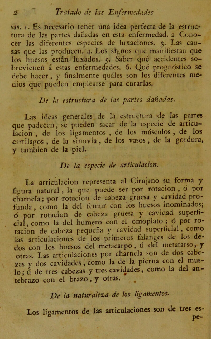 sas. i. Hs necesario tener una idea perfecta de la estruc- tura de las partes danadas en esta enfermedad. 2. Cono- cer las diferentes especies de lujtaciones. 3. Las cau- sas que las producen. 4. Los signos que manifiestan que los huesos estan luxados. 5. Saber que accidentes so- brevienen a estas enfermedades. 6. Que prognostics se debe hacer , y finalmente quales son los diferentes me- dios que pueden emplearse para curarlas. De la estructura de las partes danadas. Las ideas generales de la estructura de las partes que padecen, se pueden sacar de la especie de articu- lacion , de los ligarr.entos , de los mtfsculos , de los ctrtilagos , de la sinovia , de los vasos , de la gordura, y tarnbien de la piel. De la especie de articulacion. La articulacion representa al Cirujano su forma y figura natural, la que puede ser por rotacion , o por charnera; por rotacion de cabeza gruesa y cavidad pro- funda , como la del femur con los huesos inominados; o por rotacion de cabeza gruesa y cavidad superfi- cial, como la del humero con el omoplato ; o por ro- tacion de cabeza pequena y cavidad superficial, como las articulaciones de los primeros talanges de los de- dos con los huesos del metacarpo , u del metatarso, y otras. Las articulaciones por charnela son de dos cabe- zas y dos cavidades , como la de la pierna con el mus- lo; il de tres cabezas y tres cavidades, como la del an- tebrazo con el brazo, y otras. # De la naturaleza de los ligamentos. Los ligamentos de las articulaciones son de tres es-