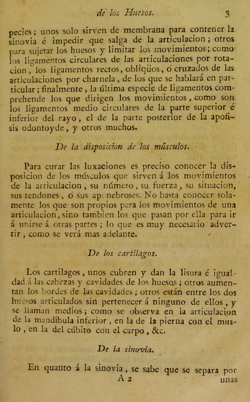 pecies; unos solo sirven de membrana para contener la sinovia e impedir que saiga de la articulacion; otros para sujetar los huesos y limitar los movimientos; como los ligamentos circulares de las articulaciones por rota- cion flos ligamentos rectos, obliqiios, o' cruzados de las articulaciones por charnela , de los que se hablara en par- ticular; finalmente , la riltima especie de ligamentos com- prehende los que dirigen los movimientos , como son los ligamentos medio circulares de la parte superior e inferior del rayo, el de la parte posterior de la apofi- sis odontoyde, y otros muchos. De la disposition de los musculos. Para curar las luxaciones es preciso conocer la dis- posicion de los milsculos que sirven a los movimientos de la articulacion, su mimero, su fuerza, su situacion, sus tendones, o sus ap. nebroses. No basta conocer sola- rnente los que son propios para los movimientos de una articulacion, sino tambien los que pasan por ella para ir a unirse a otras partes ; lo que es muy necesario adver- tir , como se vera mas adelante. De los cartilages. Los cartilagos, unos cubren y dan la lisura e igual- dad a las cabezas y cavidades de los huesos ; otros aumen- tan los hordes de las cavidades; otros estan entre los dos huesos articulados sin pertenecer a ninguno de ellos , y se Haitian rnedios; como se observa en la articulacion de la mandibula inferior , en la de la pierna con el mus- lo , en la del cubito con el carpo , &c. De la sino<via. En quanto a la sinovia , se sabe que se separa por A 2 unas
