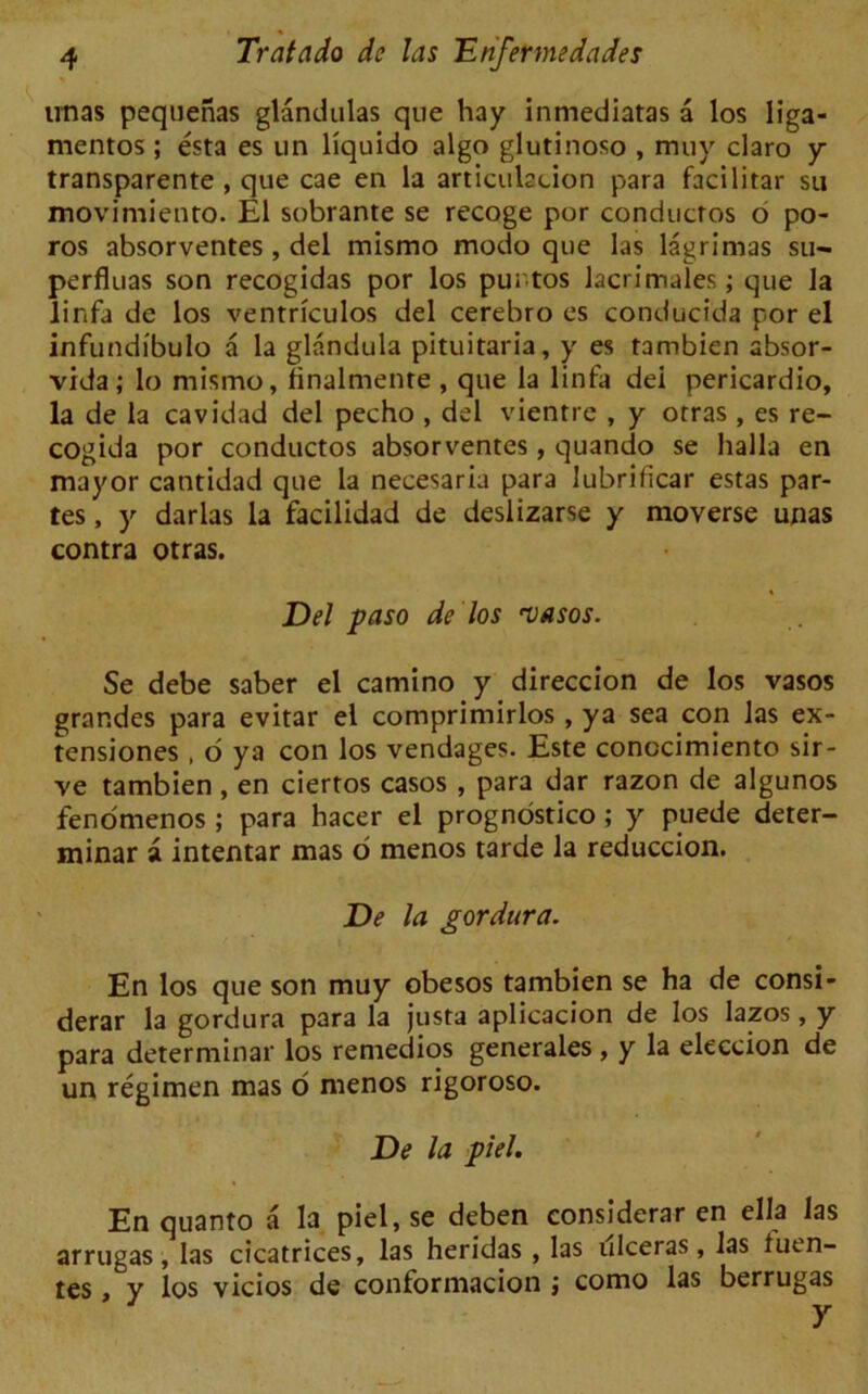 imas pequenas glandulas que hay inmediatas a los liga- mentos; esta es un liquido algo glutinoso , muy claro y transparente , que cae en la articulation para facilitar su moviniiento. El sobrante se recoge por conducros o po- ros absorventes , del mismo modo que las lagrimas su— perfluas son recogidas por los puntos lacrimales; que la linfa de los ventriculos del cerebro es conducida por el infundibulo a la glandula pituitaria, y es tambien absor- vida ; lo mismo, Bnalmente , que la linfa del pericardio, la de la cavidad del pecho , del vientre , y otras, es re- cogida por conductos absorventes, quando se halla en mayor cantidad que la necesaria para lubrificar estas par- tes , y darlas la facilidad de deslizarse y moverse unas contra otras. Del paso de los njasos. Se debe saber el camino y direccion de los vasos grar.des para evitar el comprimirlos , ya sea con las ex- tensiones , o ya con los vendages. Este conocimiento sir - ve tambien , en ciertos casos , para dar razon de algunos fenomenos ; p>ara hacer el prognostico; y puede deter- minar a intentar mas o menos tarde la reduccion. De la gordura. En los que son muy obesos tambien se ha de consi- derar la gordura para la justa aplicacion de los lazos, y para determinar los remedios generales , y la eleccion de un regimen mas o menos rigoroso. De la piel. En quanto a la piel, se deben considerar en ella las arrugas, las cicatrices, las heridas , las ulceras, las fuen- tes, y los vicios de conformacion ; como las berrugas 7