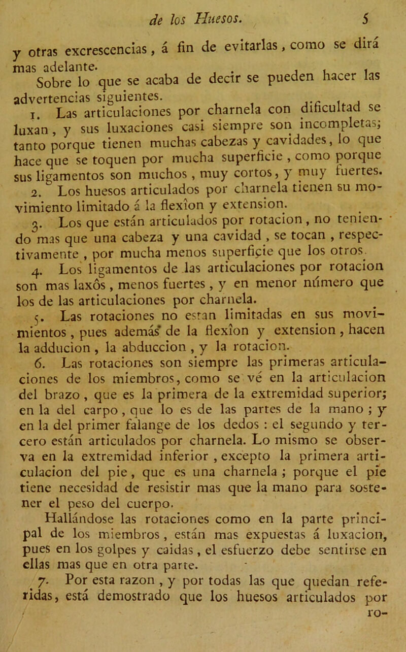 y otras excrescencias, a fin de evitarlas, corao se dira Sobre lo que se acaba de dectr se pueden hacer las advertencias siguientes. 1. Las articulaciones por charnela con dihcultad se luxan , y sus luxaciones casi siempre son incompletas; tanto porque tienen muchas cabezas y cavidades, lo que hace que se toquen por mucha superficie , conio porque sus ligamentos son muchos , muy cortos, y muy fuertes. 2. Los huesos articulados por charnela tienen su mo- vimiento limitado a la flexion y extension. 3. Los que estan articulados por rotacion , no tenien- do mas que una cabeza y una cavidad , se tocan , respec- tivamente , por mucha menos superficie que los otros; 4. Los ligamentos de las articulaciones por rotacion son mas laxos , menos fuertes , y en menor niimero que los de las articulaciones por charnela. 5. Las rotaciones no esran limitadas en sus movi- mientos, pues ademas* de la flexion y extension , hacen la adducion , la abduccion , y la rotacion. 6. Las rotaciones son siempre las primeras articula- ciones de los miembros, como se ve en la articulacion del brazo , que es la primera de la extremidad superior; en la del carpo , que lo es de las partes de la mano ; y en la del primer falange de los dedos : el segundo y ter- cero estan articulados por charnela. Lo mismo se obser- va en la extremidad inferior , excepto la primera arti- culacion del pie, que es una charnela ; porque el pie tiene necesidad de resisdr mas que la mano para soste- ner el peso del cucrpo. Hallandose las rotaciones como en la parte princi- pal de los miembros , estan mas expuestas a luxacion, pues en los golpes y caidas, el esfuerzo debe sentirse en ellas mas que en otra parte. . 7- Por esta razon , y por todas las que quedan refe- ridas, esta demostrado que los huesos articulados por
