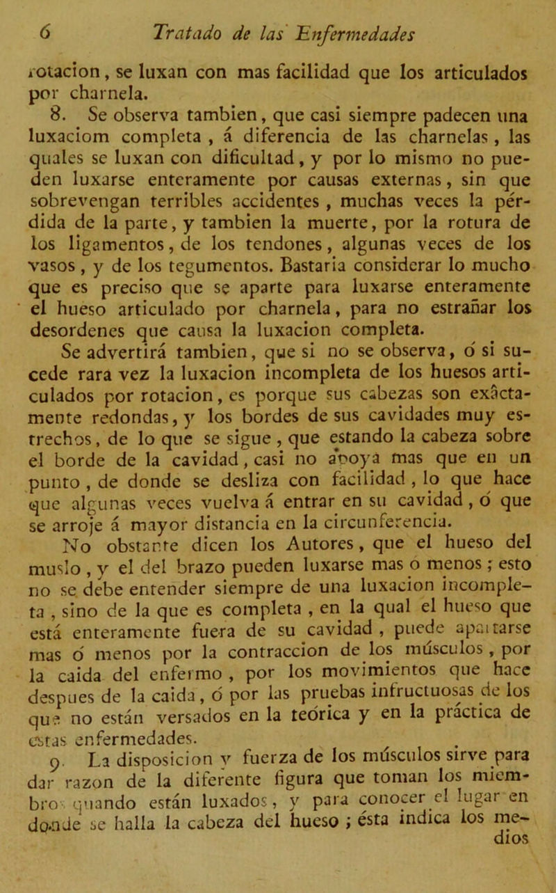 lOtacion, se luxan con mas facilidad que los articulados por charnela. 8. Se observa tambien, que casi siempre padecen una luxaciom completa , a diferencia de las charnelas , las quales se luxan con dificultad, y por lo mismo no pue- den luxarse enteramente por causas externas, sin que sobrevengan terribles accidentes , muchas veces la per- dida de la parte, y tambien la muerte, por la rotura de los ligamentos, de los tendones, algunas veces de los vasos , y de los tegumentos. Bastaria considerar lo mucho que es preciso que se aparte para luxarse enteramente el hueso articulado por charnela, para no estranar los desordenes que causa la luxacion completa. Se advertira tambien, que si no se observa, o si su- cede rara vez la luxacion incompleta de los huesos arti- culados por rotacion, es porque sus cabezas son exacta- mente redondas,y los bordes de sus cavidades muy es- trechos, de lo que se sigue , que estando la cabeza sobre el borde de la cavidad, casi no aooya mas que en un punto , de donde se desliza con facilidad , lo que hace que algunas veces vuelva a entrar en su cavidad, o que se arroje a mayor distancia en la circunferencia. No obstante dicen los Autores, que el hueso del muslo , y el del brazo pueden luxarse mas o menos ; esto no se debe enrender siempre de una luxacion incomple- ta , sino de la que es completa , en la qual el hueso que esta enteramente fuera de su cavidad , puede apaitarse mas o menos por la contraccion de los musculos, por la caida del enfermo , por los movimientos que hace despues de la caida , o por las pruebas infructuosas de los que no estan versados en la teorica y en la ptactica de cstas enfermedades. 9. La disposicion v fucrza de los musculos sirve para dar razon de la diferente ligura que toman los micm- bro quando estan luxados, y para conocer el lugar en do*nde sc halla la cabeza del hueso ; esta indica los me- dios