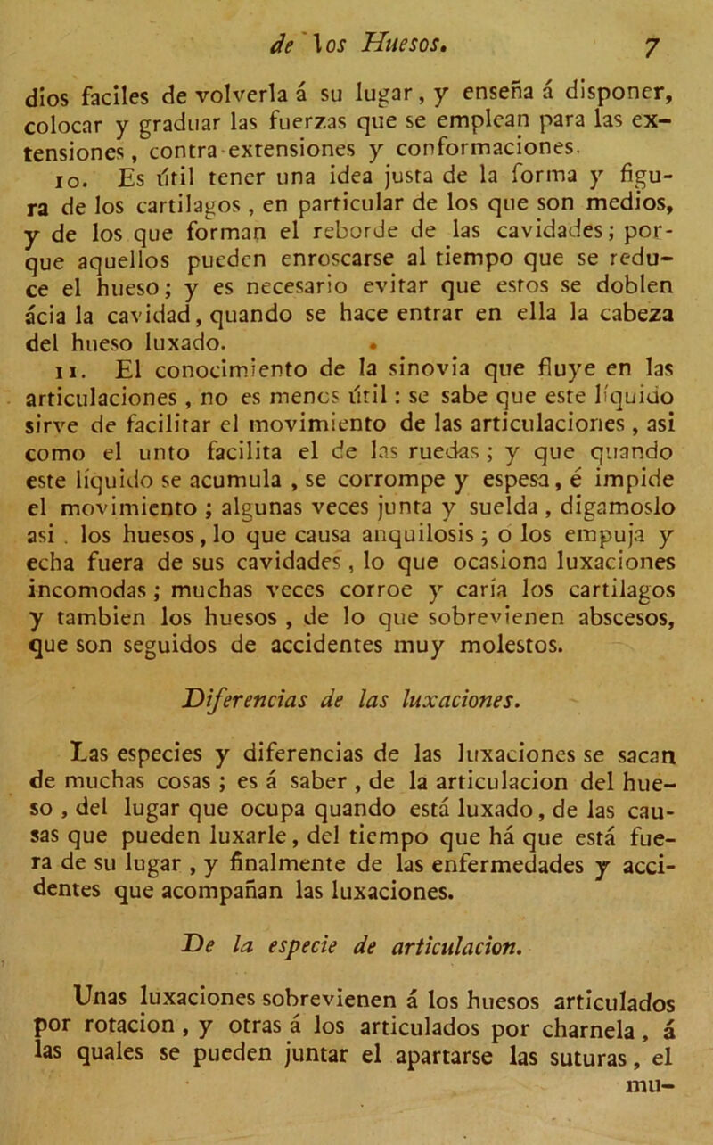 dios faciles de volverla a su lugar, y ensefia a disponer, colocar y graduar las fuerzas que se emplean para las ex- tensiones, contra extensiones y conformaciones. 10. Es iltil tener una idea justa de la forma y figu- ra de los cartilagos , en particular de los que son medios, y de los que for man el reborde de las cavidades; por- que aquellos pueden enroscarse al tiempo que se redu- ce el hueso; y es necesario evitar que esros se doblen acia la cavidad, quando se hace entrar en ella la cabeza del hueso luxado. 11. El conocimiento de la sinovia que fluye en las articulaciones , no es menus ilril: se sabe que este h'quido sirve de facilitar el movimiento de las articulaciones , asi como el unto facilita el de las ruedas ; y que quando este liquido se acumula , se corrompe y espesa, e impide el movimiento ; algunas veces junta y suelda , digamoslo asi . los huesos, lo que causa anquilosis; o los empuja y echa fuera de sus cavidades , lo que ocasiona luxaciones incomodas; muchas veces corroe y caria los cartilagos y tambien los huesos , de lo que sobrevienen abscesos, que son seguidos de accidentes muy molestos. Diferencias de las luxaciones. Las especies y diferencias de las luxaciones se sacan de muchas cosas ; es a saber , de la articulacion del hue- so , del lugar que ocupa quando esta luxado, de las cau- sas que pueden luxarle, del tiempo que ha que esta fue- ra de su lugar , y finalmente de las enfermedades y acci- dentes que acompanan las luxaciones. De la especie de articulacion. Unas luxaciones sobrevienen a los huesos articulados por rotacion , y otras a los articulados por charnela, a las quales se pueden juntar el apartarse las suturas, el mu-