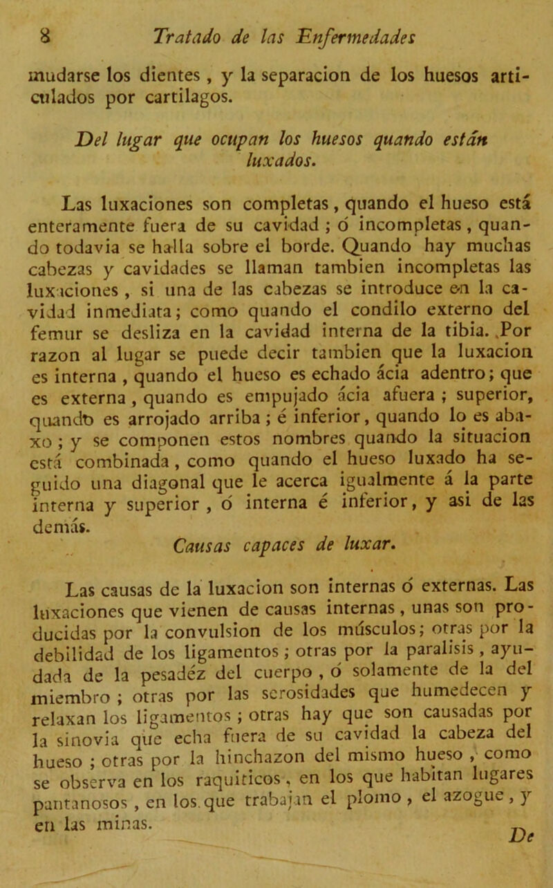 mudarse los dientes, y la separacion de los huesos arti- ailados por cartilagos. Del lugar que ocupan los huesos quartdo estan luxados. Las luxaciones son completas, quando el hueso esta enteramente fuera de su cavidad ; o incompletas, quan- do todavia se halla sobre el horde. Quando hay muchas cabezas y cavidades se llaman tambien incompletas las luxaciones , si una de las cabezas se introduce e-n la ca- vidad inmeJiata; como quando el condilo externo del femur se desliza en la cavidad interna de la tibia. ,Por razon al lugar se puede decir tambien que la luxacion es interna , quando el hueso es echado acia adentro; que es externa , quando es empujado acia afuera ; superior, quandt* es arrojado arriba ; e inferior, quando lo es aba- xo ; y se componen estos nombres quando la situacion csta combinada , como quando el hueso luxado ha se- guido una diagonal que le acerca igualmente a la parte interna y superior , o interna e interior, y asi de las demas. Causas capaces de luxar. Las causas dc la luxacion son internas o externas. Las luxaciones que vienen de causas internas, unas son pro- ducidas por la convulsion de los mdsculos; otras por la debilidad de los ligamentos; otras por la paralisis , ayu- dada de la pesadez del cuerpo , o solamente de la del miembro ; otras por las scrosidades que humedecen y relaxan los ligamentos ; otras hay que son causadas por la sinovia que echa fuera de su cavidad la cabeza del hueso ; otras por la hinchazon del mismo hueso , como se observa en los raquiticos, en los que habit an lugares pantanosos , en los. que trabajm el plomo , el azogue, y en las min as.