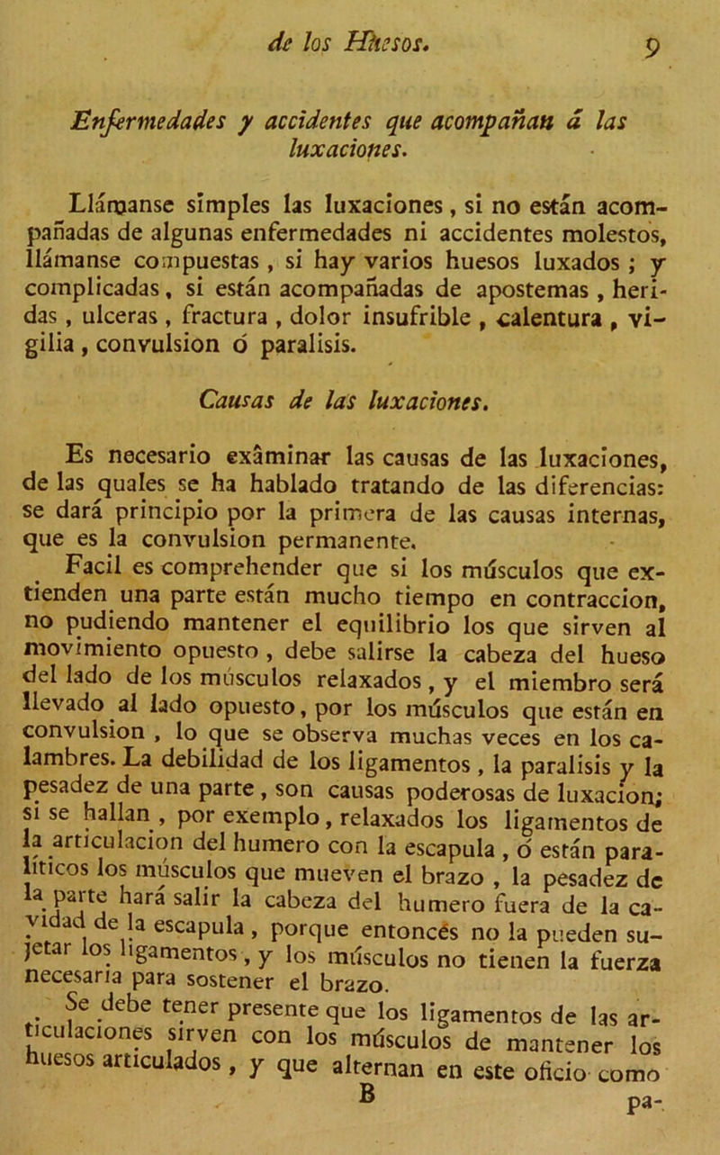 Enfermedades y accidentes que acompancm a las luxaciones. Llaroanse simples las luxaciones, si no estan acom- panadas de algunas enfermedades ni accidentes molestos, llamanse compuestas , si hay varios huesos luxados ; y complicadas, si estan acompahadas de apostemas , heri- das , ulceras , fractura , dolor insufrible , calentura , vi- gilia , convulsion 6 paralisis. Causas de las luxaciones. Es necesario examinar las causas de las luxaciones, de las quales se ha hablado tratando de las diferencias: se dara principio por la primera de las causas internas, que es la convulsion permanente. Facil es comprehender que si los mdsculos que ex- tienden una parte estan mucho tiempo en contraccion, no pudiendo mantener el equilibrio los que sirven al movimiento opuesto , debe salirse la cabeza del hueso del lado de los musculos relaxados , y el miembro sera llevado al lado opuesto, por los mdsculos que estan en convulsion , lo que se observa muchas veces en los ca- lambres. La debilidad de los ligamentos , la paralisis y la pesadez de una parte , son causas poderosas de luxacion; sise hallan , por exemplo , relaxados los ligamentos de la articulacion del humero con la escapula , o estan para- liticos los musculos que mueven el brazo , la pesadez dc hara salir la cabeza del humero fuera de la ca- vidad de la escapula , porque entoncds no la pueden su- jetar os igamentos, y los mdsculos no tienen la fuerza necesaria para sostener el brazo. Se debe tener presente que los ligamentos de las ar- iculaciones sirven con los mdsculos de mantener los huesos articulados, y que alternan en este oficio como ^ ® pa-