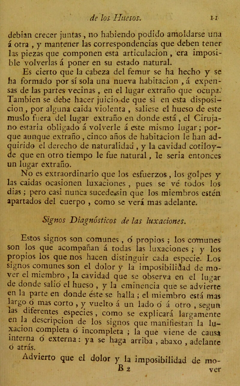 debian crecer juntas, no habiendo podido amoldarse una a otra , y mantener las correspondencias que deben tener las piezas que componen esta articulacion, era imposi- ble volverlas a poner en su estado natural. Es cierto que la cabeza del femur se ha hecho y se ha formado por si sola una nueva habitacion , a expen- sas de las partes vecinas, en el lugar extrano que ocupa.' Tambien se debe hacer juicio de que si en esta disposi- cion , por alguna caida violenta , saliese el hueso de este muslo fuera del lugar extrano en donde esta , el Ciruja- no estaria obligado a volverle a este mismo lugar; por- que aunque extrano , cinco aiios de habitacion le han ad- quirido el derecho de naturalidad , y la cavidad cotiloy- de que en otro tiempo le fue natural, le seria entonces un lugar extrano. No es extraordinario que los esfuerzos , los golpes y las caidas ocasionen luxaciones , pues se ve todos los dias; pero casi nunca sucede,sin que los miembros esten apartados del cuerpo , como se vera mas adelante. Signos Diagnostics de las luxaciones. Estos signos son comunes , o propios ; los comunes son los que acompahan a todas las luxaciones ; y los propios los que nos hacen distinguir cada especie. Los signos comunes son el dolor y la imposibilidad de mo- vei el miembro , la cavidad que se observa en el lugar de donde salio el hueso , y la eminencia que se advierte en la parte en donde este se halla ; el miembro esta mas largo o mas corto , y vuelto a un lado o a otro , seguti ias diferentes especies, como se explicara largamente en la descripcion de los signos que manifiestan la lu- xacion completa o incompleta ; la que viene de causa interna o externa: ya se haga arriba , abaxo , adelante o atras. Advierto que el dolor y la imposibilidad de mo- B 2 ver