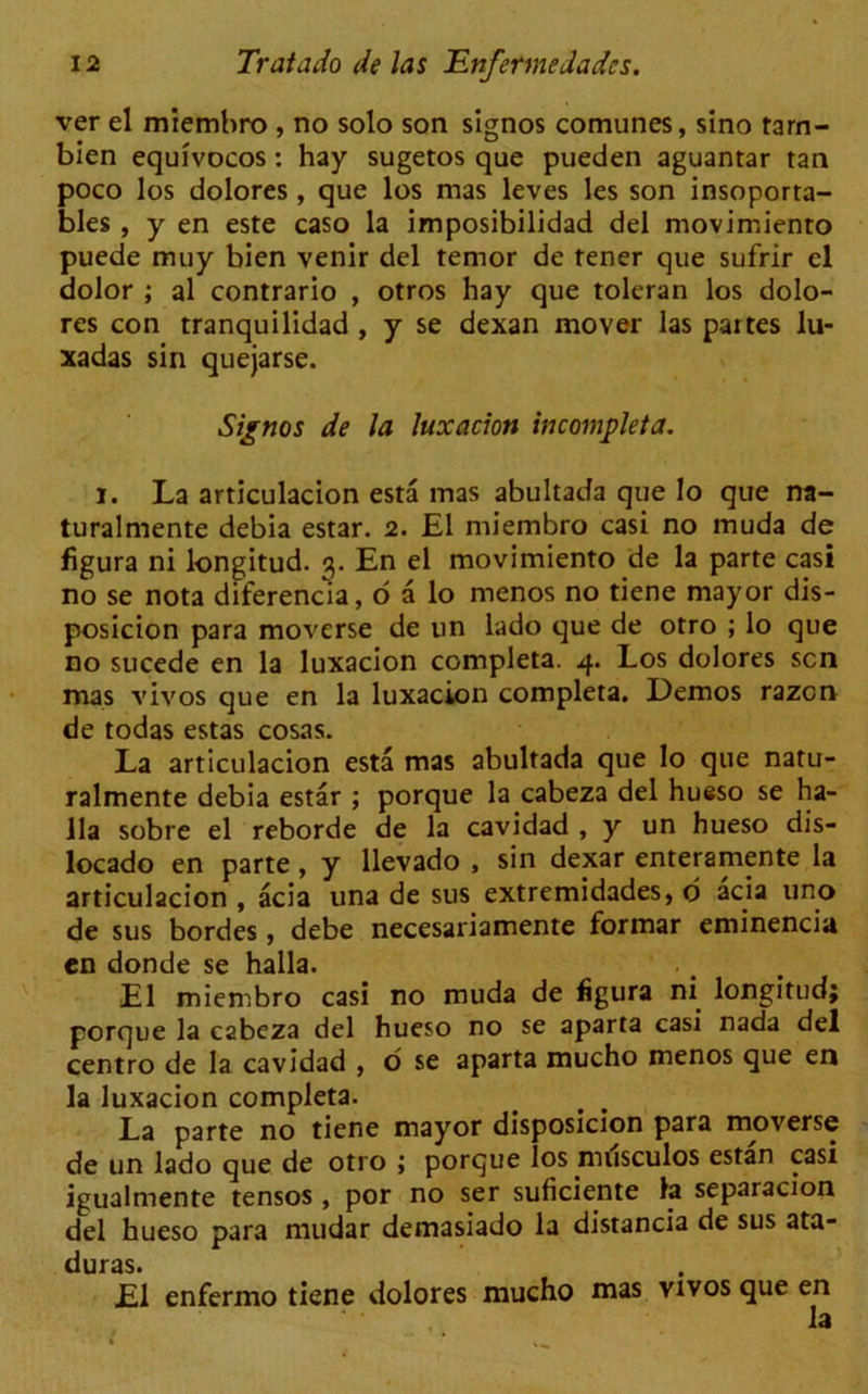 ver el miembro , no solo son signos comunes, sino tarn- bien equivocos: hay sugetos que pueden aguantar tan poco los dolores, que los mas leves les son insoporta- bles , y en este caso la imposibilidad del movimienro puede muy bien venir del ternor de tener que sufrir cl dolor ; al contrario , otros hay que toleran los dolo- res con tranquilidad , y se dexan mover las paites lu- xadas sin quejarse. Signos de la luxacion incompleta. i. La articulacion esta mas abultada que lo que na- turalmente debia estar. 2. El miembro casi no muda de figura ni longitud. 3. En el movimiento de la parte casi no se nota diferencia, o a lo menos no tiene mayor dis- posicion para moverse de un lado que de otro ; lo que no sucede en la luxacion completa. 4. Los dolores sen mas vivos que en la luxacion completa. Demos razen de todas estas cosas. La articulacion esta mas abultada que lo que natu- ralmente debia estar ; porque la cabeza del hueso se ha- 11a sobre el reborde de la cavidad , y un hueso dis- locado en parte, y llevado , sin dexar enteramente la articulacion , acia una de sus extremidades, d acia uno de sus hordes, debe necesariamente formar eminenciu en donde se halla. El miembro casi no muda de figura ni longitud; porque la cabeza del hueso no se aparta casi nada del centro de la cavidad , o se aparta mucho menos que en la luxacion completa. La parte no tiene mayor disposicion para moverse de un lado que de otro ; porque los nulsculos estan casi igualmente tensos , por no ser suficiente la separacion del hueso para mudar demasiado la distancia de sus ata- duras. El enfermo tiene dolores mucho mas vivos que en la