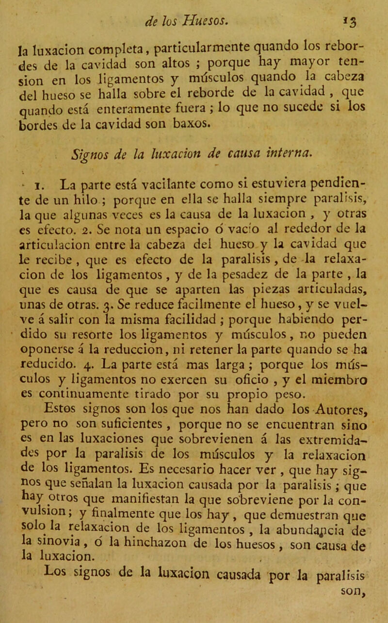 la luxacion completa, particularmente quando los rebor- des de la cavidad son altos ; porque hay mayor ten- sion en los ligamentos y musculos quando la cabeza del hueso se halla sobre el reborde de la cavidad , que quando esta enteramente fuera ; lo que no sucede si los bordes de la cavidad son baxos. Signos de la luxacion de causa interna. • i. La parte esta vacilante como si estuviera pendien- te de un hilo ; porque en e!la se halla siempre paralisis, la que algunas veces es la causa de la luxacion , y otras es efecto. 2. Se nota un espacio o vacfo al rededor de la articulacion entre la cabeza del hueso y la cavidad que le recibe , que es efecto de la paralisis, de la relaxa- cion de los ligamentos, y de la pesadez de la parte , la que es causa de que se aparten las piezas articuladas, unas de otras. 3. Se reduce facilmente el hueso, y se vuel- ve a salir con la misrna facilidad ; porque habiendo per- dido su resorte los ligamentos y musculos, no pueden oponerse a la reduccion, ni retener la parte quando se ha reducido. 4. La parte esta mas larga ; porque los mus- culos y ligamentos no exercen su oficio , y el miembro es continuamente tirado por su propio peso. Estos signos son los que nos han dado los Autores, pero no son suficientes , porque no se encuentran sino es en las luxaciones que sobrevienen a las extremida- des por la paralisis de los musculos y la relaxacion de los ligamentos. Es necesario hacer ver , que hay sig- nos que sehalan la luxacion causada por la paralisis; que hay otros que manifiestan la que sobreviene por la con- vulsion; y finalmente que los hay , que demuestran que solo la relaxacion de los ligamentos, la abunda^cia de la sinovia, o la hinchazon de los huesos , son causa de la luxacion. Los signos de la luxacion causada por la paralisis son.