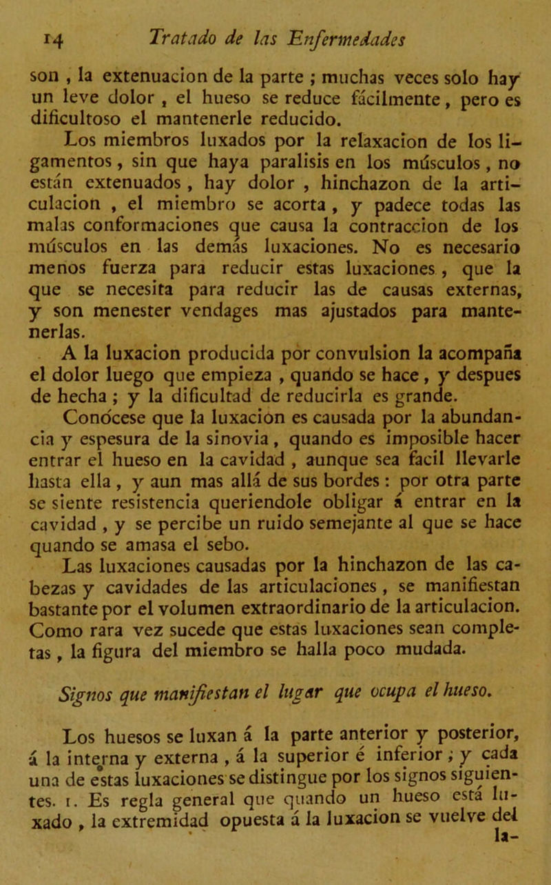 son , la extenuacion de la parte ; muchas veces solo hay un leve dolor , el hueso se reduce facilmente, pero es dificultoso el mantenerle reducido. Los miembros luxados por la relaxacion de Ios li- gamentos, sin que haya paralisis en los mrisculos, no estan extenuados, hay dolor , hinchazon de la arti- culacion , el miembro se acorta , y padece todas las malas conformaciones que causa la contraccion de los miasculos en las demas luxaciones. No es necesario menos fuerza para reducir estas luxaciones, que la que se necesita para reducir las de causas externas, y son menester vendages mas ajustados para mante- nerlas. A la luxacion producida por convulsion la acompana el dolor luego que empieza , quarido se hace, y despues de hecha ; y la dificultad de reducirla es grande. Conocese que la luxacion es causada por la abundan- cia y espesura de la sinovia, quando es imposible hacer entrar el hueso en la cavidad , aunque sea facil llevarle liasta ella , y aun mas alia de sus bordes : por otra parte se siente resistencia queriendole obligar a entrar en la cavidad , y se percibe un ruido semejante al que se hace quando se amasa el sebo. Las luxaciones causadas por la hinchazon de las ca- bezas y cavidades de las articulaciones , se manifiestan bastante por el volumen extraordinario de la articulacion. Como rara vez sucede que estas luxaciones sean comple- tas, la figura del miembro se halla poco mudada. Signos que manifiestan el lugar que ocupa el hueso. Los huesos se luxan a la parte anterior y posterior, a la interna y externa , a la superior e inferior ; y cada una de estas luxaciones se distingue por los signos siguien- tes. i. Es regia general que quando un hueso esta hi- xado , la extremidad opuesta a la luxacion se vuelve del