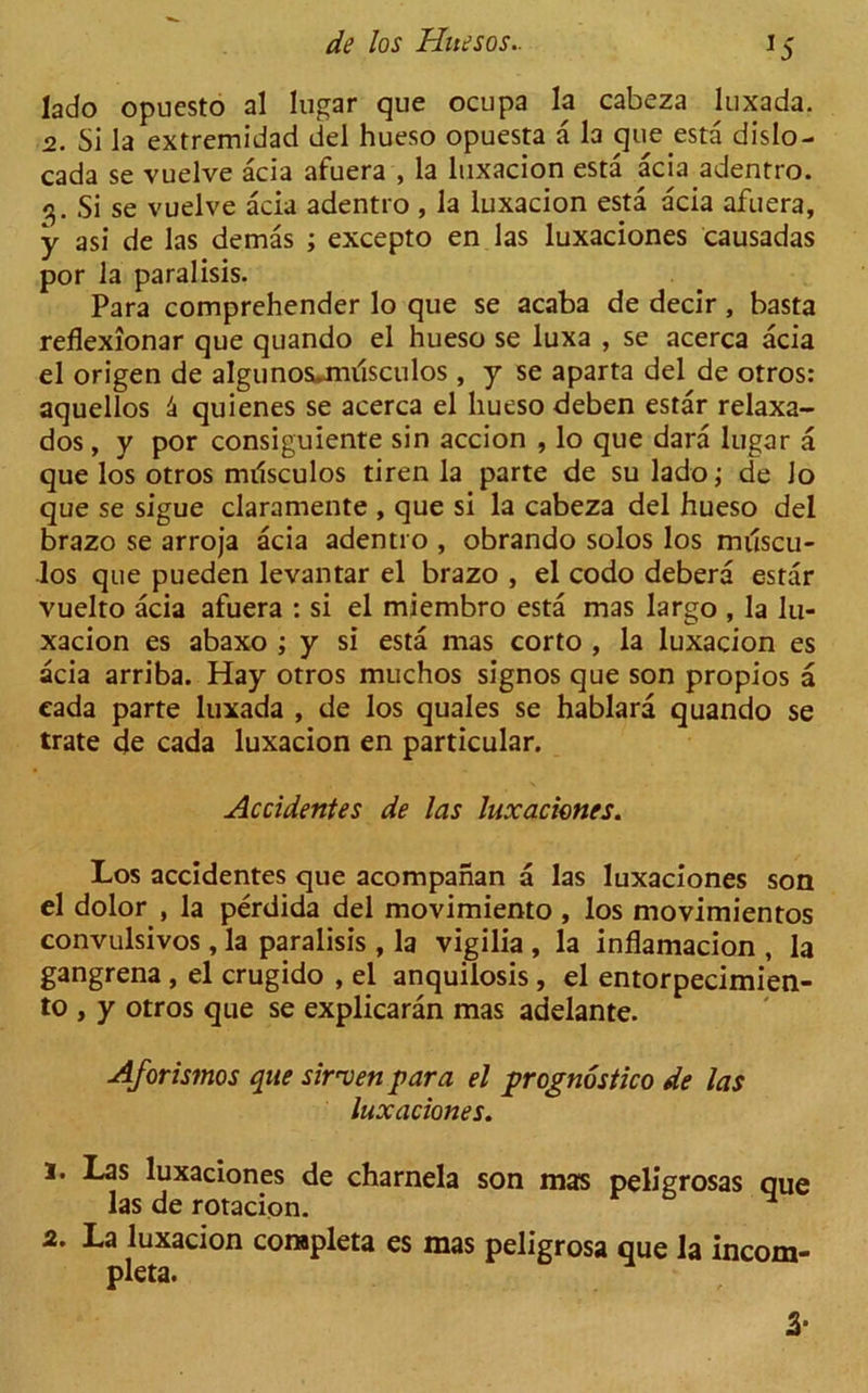 lado opuesto al lugar que ocupa la cabeza luxada. 2. Si la extremidad del hueso opuesta a la que esta dislo- cada se vuelve acia afuera , la luxacion esta acia adentro. Si se vuelve acia adentro , la luxacion esta acia afuera, y asi de las demas ; excepto en las luxaciones causadas por la paralisis. Para comprehender lo que se acaba de decir, basta reflexionar que quando el hueso se luxa , se acerca acia el origen de algunos*mrisculos, y se aparta del de otros: aquellos 4 quienes se acerca el hueso deben estar relaxa- dos, y por consiguiente sin accion , lo que dara lugar a que los otros milsculos tiren la parte de su lado; de Jo que se sigue claramente , que si la cabeza del hueso del brazo se arroja acia adentro , obrando solos los milscu- los que pueden levantar el brazo , el codo debera estar vuelto acia afuera : si el miembro esta mas largo , la lu- xacion es abaxo ; y si esta mas corto , la luxacion es acia arriba. Hay otros muchos signos que son propios a eada parte luxada , de los quales se hablara quando se trate de cada luxacion en particular. Accidentes de las luxaciones. Los accidentes que acompanan a las luxaciones son el dolor , la perdida del movimiento , los movimientos convulsivos, la paralisis , la vigilia , la inflamacion , la gangrena , el crugido , el anquilosis, el entorpecimien- to , y otros que se explicaran mas adelante. Aforismos que sirwen par a el prognostico de las luxaciones. 1. Las luxaciones de charnela son mas peligrosas oue las de rotacipn. v 6 H 2. La luxacion conspleta es mas peligrosa que la incom- pleta. 3*