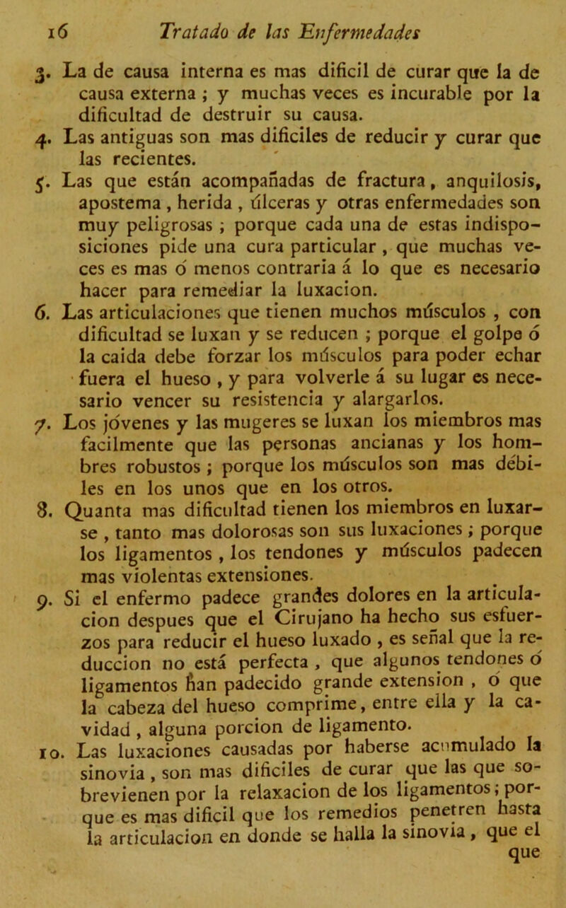 3. La de causa interna es mas dificil de curar que la de causa externa ; y muchas veces es incurable por la dificultad de destruir su causa. 4. Las antiguas son mas dificiles de reducir y curar que las recientes. 5. Las que estan acompanadas de fractura, anquilosis, apostema , herida , dlceras y otras enfermedades son muy peligrosas ; porque cada una de estas indispo- siciones pide una cura particular , que muchas ve- ces es mas o menos contraria a lo que es necesario hacer para remediar la luxacion. 6. Las articulaciones que tienen muchos mdsculos , con dificultad se luxan y se reducen ; porque el golpe 6 la caida debe forzar los mdsculos para poder echar fuera el hueso , y para volverle a su lugar es nece- sario veneer su resistencia y alargarlos. 7. Los jovenes y las mugeres se luxan los miembros mas facilmente que las personas ancianas y los hom- bres robustos ; porque los mdsculos son mas debi- les en los unos que en los otros. 8. Quanta mas dificultad tienen los miembros en luxar- se , tanto mas dolorosas son sus luxaciones; porque los ligamentos, los tendones y mdsculos padecen mas violentas extensiones. 9. Si el enfermo padece grandes dolores en la articula- cion despues que el Cirujano ha hecho sus esluer- zos para reducir el hueso luxado , es serial que la re- duccion no esta perfecta , que algunos tendones o ligamentos fian padecido grande extension , o que la cabeza del hueso comprime, entre ella y la ca- vidad , alguna porcion de ligamento. 10. Las luxaciones causadas por haberse acnmulado la sinovia , son mas dificiles de curar que las que so- brevienen por la relaxacion de los ligamentos; por- que es mas dificil que los remedios penetren hasta la articulacion en donde se halla la sinovia , que el que