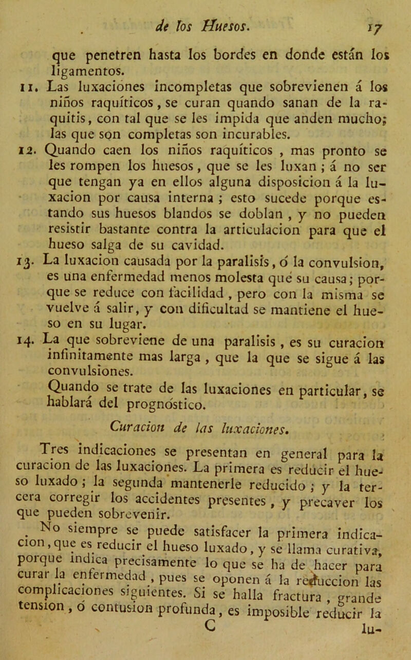 *7 que penetren hasta los bordes en donde estan los ligarnentos. 11. Las luxaciones incompletas que sobrevienen a los ninos raquiticos, se curan quando sanan de la ra- quitis, con tal que se Ies impida que anden mucho; las que son completas son incurables. 12. Quando caen los ninos raquiticos , mas pronto se les rompen los huesos, que se les luxan ; a no ser que tengan ya en ellos alguna disposicion a la lu- xacion por causa interna ; esto sucede porque es- tando sus huesos blandos se doblan , y no pueden resistir bastante contra la articulacion para que el hueso saiga de su cavidad. 13. La luxacion causada por la paralisis, 6 la convulsion, es una enfermedad menos molesta que su causa; por- que se reduce con lacilidad , pero con la misma se vuelve a salir, y con dificultad se mantiene el hue- so en su lugar. 14. La que sobreviene de una paralisis , es su curacion infmitamente mas larga , que la que se sigue a las convulsiones. Quando se trate de las luxaciones en particular, se hablara del prognostico. Curacion de las luxaciones. Tres indicaciones se presentan en general para la curacion de las luxaciones. La primera es reducir el hue- so luxado ; la segunda mantenerle reducido ; y la ter- cera corregir los accidentes presentes , y precaver los que pueden sobrevenir. . No sieraPre sp puede satisfacer la primera indica- cion,que es reducir el hueso luxado, y se llama curative, porque indica precisamente lo que se ha de hacer para curar la entermedad , pues se oponen a la re^uccion las complicaciones siguientes. Si se halla fractura , grande tension, o contusion profunda, es imposible reducir la C lu- x