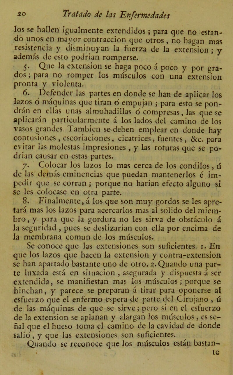 los se hallen igualmente extendidos; para que no estan- do unos en mayor contraccion que otros , no hagan mas resistencia y disminuyan la fuerza de la extension ; y ademas de esto podrian romperse. 5* Que la extension se haga poco a poco y por gra- dos; para no romper los mdsculos con una extension pronta y violenta. 6. Defender las partes en donde se han de aplicar los lazos 6 maquinas que tiran o empujan ; para esto se pon- dran en ellas unas almohadillas o compresas, las que se aplicaran particularmente a los lados del camino de los vasos grandes. Tambien se deben emplear en donde hay contusiones , escoriaciones, cicatrices, fuentes, &c. para evirar las molestas impresiones , y las roturas que se po- drian causar en estas partes. 7. Colocar los lazos lo mas cerca de los condilos, ri de las demas eminencias que puedan mantenerlos e im- pedir que se corran ; porque no harian efecto alguno si se les colocase en otra parte. 8. Finalmente, a los que son muy gordos se les apre- tara mas los lazos para acercarlos mas al solido del micm- bro, y para que la gordura no les sirva de obstaculo a la seguridad , pues se deslizarian con elia por encima de la membrana comun de los musculos. Se conoce que las extensiones son suficientes. r. En que los lazos que hacen la extension y contra-extension se han apartado bastante uno de otro. 2.Quando una par- te luxada esta en situacion , asegurada y dispuesta a ser extendida, se manifiestan mas los milsculos; porque se hinchan, y parece se preparan a tirar para oponerse al esfuerzo que el enfermo espera de parte del Cirujano , ti de las maquinas de que se sirve; pero si en el esfuerzo de la extension se aplanan y alargan los milsculos, es se- rial que el hueso toma el camino de la cavidad de donde salio, y que las extensiones son suficientes. Quando se reconoce que los musculos estan bastan- . . te