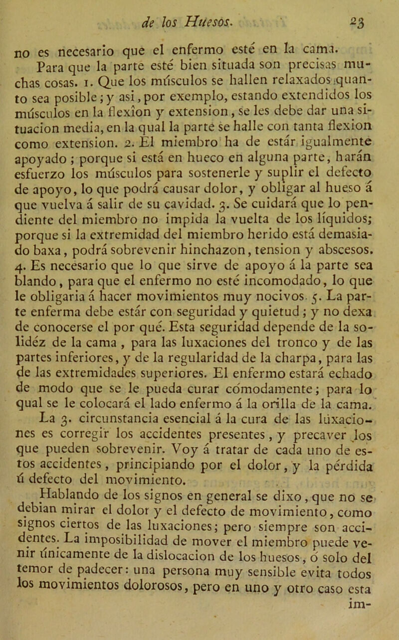 no es necesario que el enfermo este en la cama. Para que la parte este bien situada son precisas mu- chas cosas. i. Que los musculos se hallen relaxados-quan- to sea posible; y asi, por exemplo, estando extendidos los musculos en la flexion y extension , se les debe dar una si- tuacion media, en la qual la parte se halle con tanta flexion como extension. 2. El miembro ha de estar igualmente apoyado ; porque si esta en hueco en alguna parte, haran esfuerzo los milsculos para sostenerle y suplir el defecto de apoyo, lo que podra causar dolor, y obligar al hueso a que vuelva a salir de su cavidad. 3. Se cuidara que lo pen- diente del miembro no impida la vuelta de los liquidos; porque si la extremidad del miembro herido esta demasia- do baxa, podra sobrevenir hinchazon, tension y abscesos. 4. Es necesario que lo que sirve de apoyo a la parte sea blando , para que el enfermo no este incomodado, lo que le obligaria a hacer movimientos muy nocivos 5. La par- te enferma debe estar con seguridad y quietud ; y no dexa de conocerse el por que. Esta seguridad depende de la so- lidez de la cama , para las luxaciones del tronco y de las partes inferiores, y de la regularidad de la charpa, para las de las extremidades superiores. El enfermo estara echado de modo que se le pueda curar edmodamente; para lo qual se le colocara el lado enfermo a la orilla de la cama. La 3. circunstancia esencial a la cura de las luxacio- nes es corregir los accidentes presentes, y precaver los que pueden sobrevenir. Voy a tratar de cada uno de es- tos accidentes, principiando por el dolor, y la perdida d defecto del movimiento. Hablando de los signos en general se dixo, que no se debian mirar el dolor y el defecto de movimiento, como signos ciertos de las luxaciones; pero siempre son acci- dentes. La imposibilidad de mover el miembro puede ve- nir unicamente de la dislocacion de los huesos, o solo del temoi de padecer: una persona muy sensible evita todos los movimientos dolorosos, pero en uno y otro caso esta