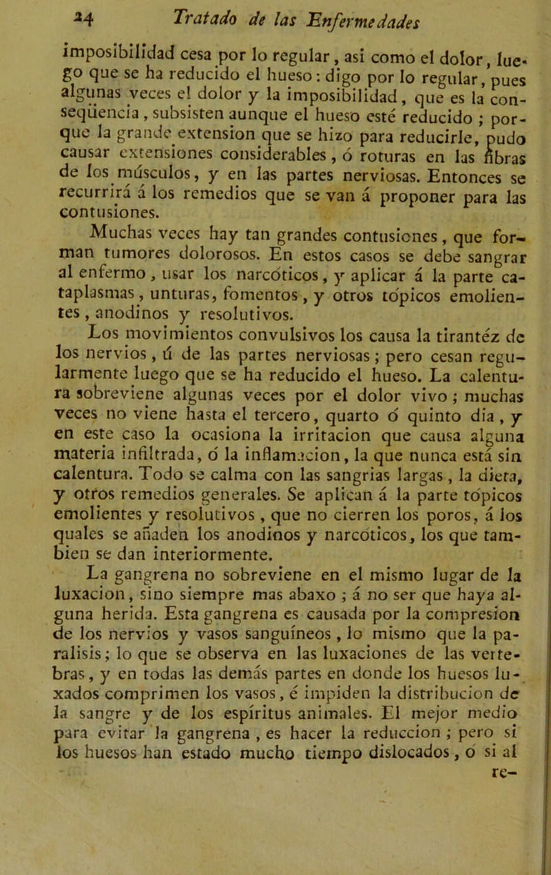 imposibilidad cesa por lo regular, asi como el dolor, lue* go que se ha reducido el hueso: digo por Io regular, pues algunas .veces el dolor y la imposibilidad, que es la’ con- sequencia , subsisten aunque el hueso este reducido ; por- que la grande extension que se hizo para reducirle, pudo causar extensions considerables, 6 roturas en las fibras de los musculos, y en las partes nerviosas. Entonces se recurrira a los remedios que se van a proponer para las contusiones. Aluchas veces hay tan grandes contusiones , que for- man tumores dolorosos. En estos casos se debe sangrar al enfermo, usar los narcoticos, y aplicar a la parte ca- taplasmas , unturas, fomentos, y otros to'picos emolien- tes, anodinos y resolutivos. Los movimientos convulsivos los causa la tirantez de los nervios, d de las partes nerviosas; pero cesan regu- larmente luego que se ha reducido el hueso. La calentu- ra sobreviene algunas veces por el dolor vivo ; muchas veces no viene hasta el tercero, quarto o quinto dia , y en este caso la ocasiona la irritacion que causa alguna materia infiltrada, o' la inflamacion, la que nunca esta sin calentura. Todo se calma con las sangrias largas, la diera, y otros remedios generales. Se aplican a la parte to'picos emolientes y resolutivos, que no cierren los poros, a los quales se aiiaden los anodinos y narcoticos, los que tam- bien se dan interiormente. La gangrena no sobreviene en el mismo lugar de la luxacion, sino siempre mas abaxo ; a no ser que haya al- guna herida. Esta gangrena es causada por la compresion de los nervios y vasos sangumeos, lo mismo que la pa- ralisis; lo que se observa en las luxaciones de las verte- bras, y en rodas las demas partes en donde los huesos lu- xados comprimen los vasos, e impiden la distribucion dc la sangre y de los espiritus animales. El mejor medio para evitar la gangrena , es hacer la reduccion ; pero si los huesos han estado mucho tiernpo dislocados, o si al rc-