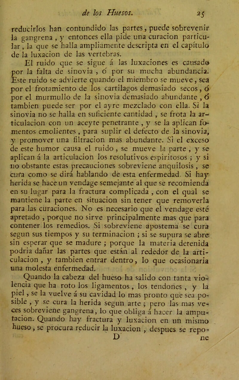 *5 reducirlos han contundido las partes, puede sobrevenir la gangrena , y entonces ella pide una curacion particu- lar , la que se halla ampliamente descripta en el capitulo de la luxacion de las vertebras. El ruido que se sigue a las luxaciones es causado por la falta de sinovia , o por su mucha abundancia. Este ruido se advierte quando el miembro se mueve, sea por el frotamiento de los cartilagos demasiado secos, o por el murmullo de la sinovia demasiado abundante ,o tambien puede ser por el ayre mezclado con ella. Si la sinovia no se halla en suficiente cantidad , se frota la ar- ticulacion con un aceyte penetrante , y se la aplican fo mentos emolientes, para suplir el defecto de la sinovia, y promover una filtracion mas abundante. Si el exceso de este humor causa el ruido , se mueve la parte , y se aplican a la articulacion los resolutivos espiritosos ; y si no obstante estas precauciones sobreviene anquilosis, se cura como se dira hablando de esta enfermedad. Si hay herida se haceun vendage semejante al que se recomienda en su lugar para la fractura complicada , con el qual se mantiene la parte en situacion sin tener que removerla para las curaciones. No es necesario que el vendage este apretado , porque no sirve principalmente mas que para contener los remedios. Si sobreviene apostema se cura segun sus tiempos y su terminacion ; si se supura se abre sin esperar que se madure ; porque la materia detenida podria danar las partes que estan al rededor de la arti- culacion , y tambien entrar dentro, lo que ocasionaria una rnolesta enfermedad. Quando la cabeza del hueso ha salido con tanta vio- lencia que ha roto los ligamentos, los tendones , y la piel, se la vuelve a su cavidad lo mas pronto que sea po- sible , y se cura la herida segun arte ; pero las mas ve- ces sobreviene gangrena, lo que obliga a hacer la ampu- tacion. Quando hay fractura y luxacion en un mismo hueso, se procura reducir la luxacion , despues se repo-