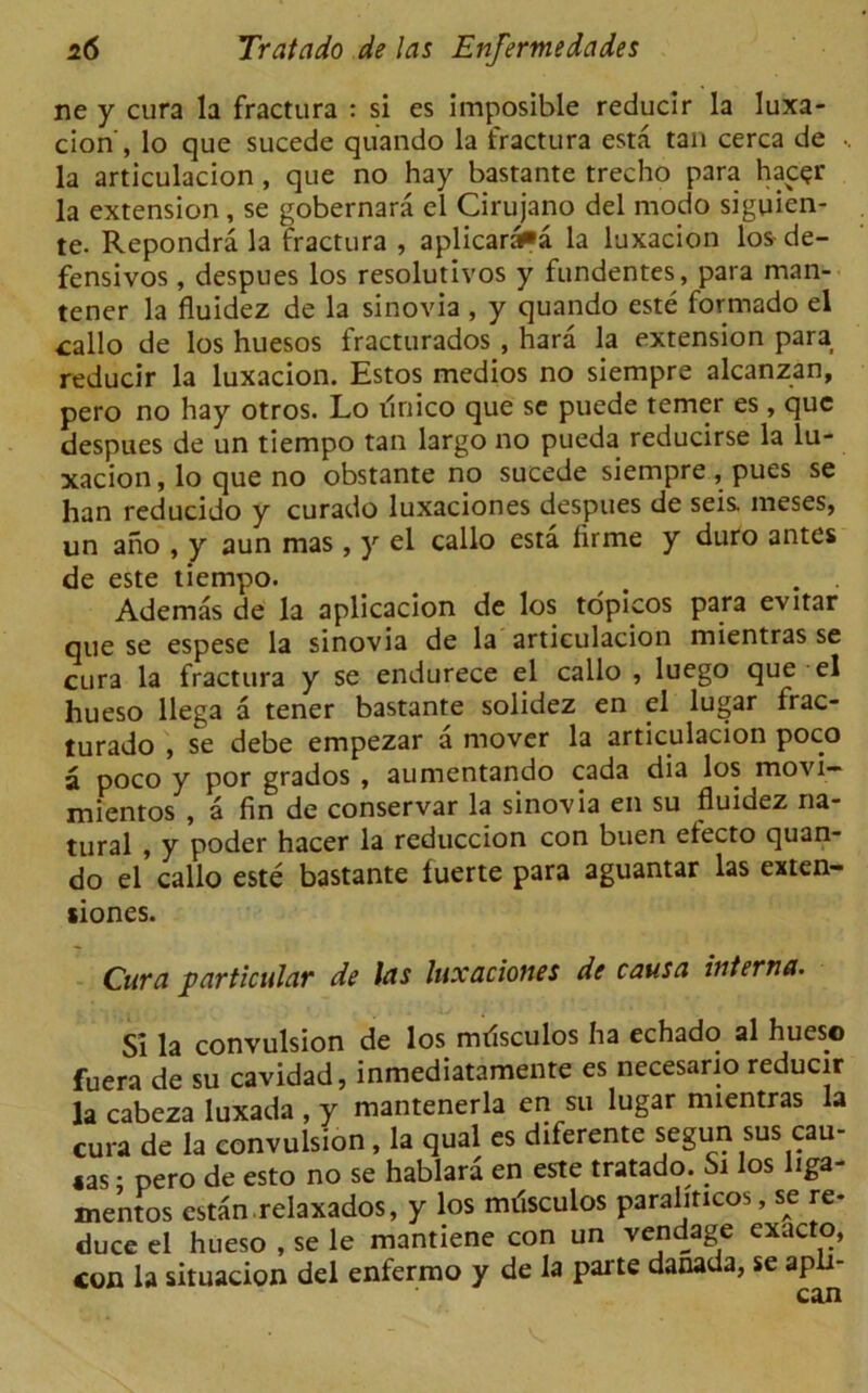 ne y cura la fractura : si es imposible reducir la luxa- cion', lo que sucede quando la fractura esta tan cerca de la articulacion, que no hay bastante trecho para hac<?r la extension, se gobernara el Cirujano del modo siguien- te. Repondra la fractura , aplicaraPa la luxacion los-de- fensives , despues los resolutivos y fundentes, para man- tener la fluidez de la sinovia , y quando este formado el callo de los huesos fracturados , hard la extension para reducir la luxacion. Estos medios no siempre alcanzan, pero no hay otros. Lo linico que se puede temer es, que despues de un tiempo tan largo no pueda reducirse la lu- xacion , lo que no obstante no sucede siempre , pues se han reducido y curado luxaciones despues de seis. meses, un ano , y aun mas , y el callo esta lirme y duro antes de este tiempo. . . Ademas de la aplicacion de los topicos para evitar que se espese la sinovia de la articulacion mientras se cura la fractura y se endurece el callo , luego que el hueso llega a tener bastante solidez en el lugar frac- turado , se debe empezar a mover la articulacion poco a poco y por grados , aumentando cada dia los movi— mientos , a fin de conservar la sinovia en su fluidez na- tural , y poder hacer la reduccion con buen electo quan- do el callo este bastante fuerte para aguantar las exten- siones. Cura particular de las luxaciones de causa interna. Si la convulsion de los mrisculos ha echado al hueso fuera de su cavidad, inmediatamente es necesano reducir la cabeza luxada , y mantenerla en su lugar mientras la cura de la convulsion, la qual es diferente segun sus cau- «as • pero de esto no se hablara en este tratado. Si los liga- mentos estan relaxados, y los miisculos paraliticos, se re- duce el hueso , se le mantiene con un vendage exacto, con la situacion del enfermo y de la parte danada, se apli-