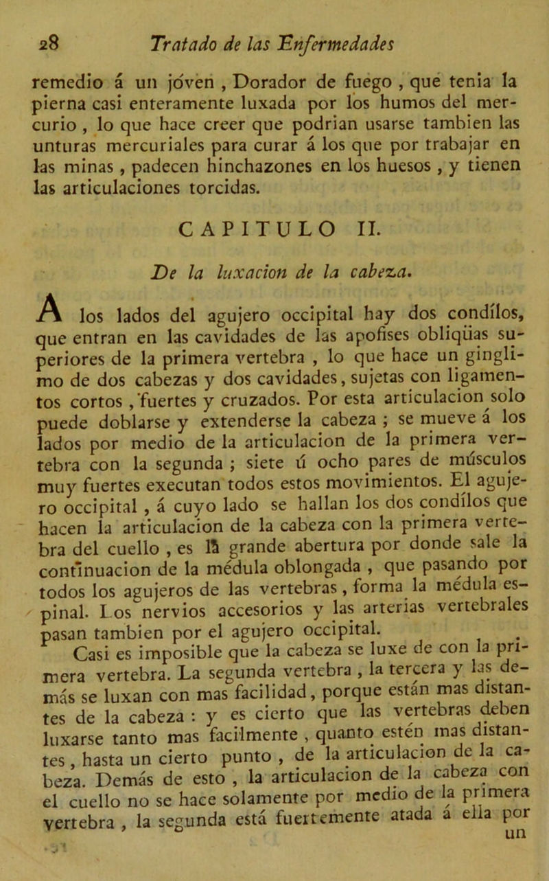 remedio a un joven , Dorador de fuego , que tenia la pierna casi enteramente luxada por los humos del mer- curic) , lo que hace creer que podrian usarse tambien las unturas mercuriales para curar a los que por trabajar en las minas, padecen hinchazones en los huesos , y tienen las articulaciones torcidas. CAPITULO II. De la luxation de la cabeza. .A los lados del agujero occipital hay dos condilos, que entran en las cavidades de las apofises obliqiias su- periores de la primera vertebra , lo que hace un gingli- mo de dos cabezas y dos cavidades, sujetas con ligamen- tos cortos ,’fuertes y cruzados. Por esta articulacion solo puede doblarse y extenderse la cabeza ; se mueve a los lados por medio de la articulacion de la primera ver- tebra con la segunda ; siete u ocho pares de mrisculos muy fuertes executan todos estos movimientos. El aguje- ro occipital , a cuyo lado se hallan los dos condilos que hacen la articulacion de la cabeza con la primera verte- bra del cuello , es ft grande abertura por donde sale la continuacion de la medula oblongada , que pasando por todos los agujeros de las vertebras, forma la medula es- pinal. los nervios accesorios y las arterias vertebrales pasan tambien por el agujero occipital. Casi es imposible que la cabeza se luxe de con la pri- mera vertebra. La segunda vertebra , la tercera y las de- mas se luxan con mas facilidad, porque estan mas distan- tes de la cabeza : y es cierto que las vertebras deben luxarse tanto mas facflmente , quanto esten mas distan- tes hasta un cierto punto , de la articulacion de la ca- beza. Demas de esto , la articulacion de la cabeza con el cuello no se hace solamente por medio de la primera vertebra , la segunda esta fuertemente atada a ella por w 7 ~ o n n